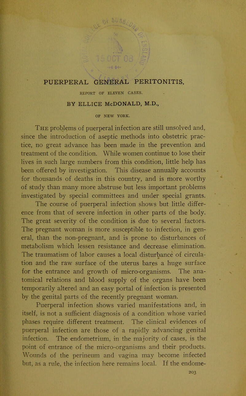 REPORT OF ELEVEN CASES. BY ELLICE McDonald, M.D., OF NEW YORK. The problems of puerperal infection are still unsolved and, since the introduction of aseptic methods into obstetric prac- tice, no great advance has been made in the prevention and treatment of the condition. While women continue to lose their lives in such large numbers from this condition, little help has been offered by investigation. This disease annually accounts for thousands of deaths in this country, and is more worthy of study than many more abstruse but less important problems investigated by special committees and under special grants. The course of puerperal infection shows but little differ- ence from that of severe infection in other parts of the body. The great severity of the condition is due to several factors. The pregnant woman is more susceptible to infection, in gen- eral, than the non-pregnant, and is prone to disturbances of metabolism which lessen resistance and decrease elimination. The traumatism of labor causes a local disturbance of circula- tion and the raw surface of the uterus bares a huge surface for the entrance and growth of micro-organisms. The ana- tomical relations and blood supply of the organs have been temporarily altered and an easy portal of infection is presented by the genital parts of the recently pregnant woman. Puerperal infection shows varied manifestations and, in itself, is not a sufficient diagnosis of a condition whose varied phases require different treatment. The clinical evidences of puerperal infection are those of a rapidly advancing genital infection. The endometrium, in the majority of cases, is the point of entrance of the micro-organisms and their products. Wounds of the perineum and vagina may become infected but, as a rule, the infection here remains local. If the endome-