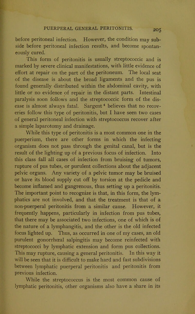 before peritoneal infection. However, the condition may sub- side before peritoneal infection results, and become spontan- eously cured. This form of peritonitis is usually streptococcic and is marked by severe clinical manifestations, with little evidence of effort at repair on the part of the peritoneum. The local seat of the disease is about the broad ligaments and the pus is found generally distributed within the abdominal cavity, with little or no evidence of repair in the distant parts. Intestinal paralysis soon follows and the streptococcic form of the dis- ease is almost always fatal. Sargent^ believes that no recov- eries follow this type of peritonitis, but I have seen two cases of general peritoneal infection with streptococcus recover after a simple laparotomy and drainage. While this type of peritonitis is a most common one in the puerperium, there are other forms in which the infecting organism does not pass through the genital canal, but is the result of the lighting up of a previous focus of infection. Into this class fall all cases of infection from bruising of tumors, rupture of pus tubes, or purulent collections about the adjacent pelvic organs. Any variety of a pelvic tumor may be bruised or have its blood supply cut off by torsion at the pedicle and become inflamed and gangrenous, thus setting up a peritonitis. The important point to recognize is that, in this form, the lym- phatics are not involved, and that the treatment is that of a non-puerperal peritonitis from a similar cause. However, it frequently happens, particularly in infection from pus tubes, that there may be associated two infections, one of which is of the nature of a lymphangitis, and the other is the old infected focus lighted up. Thus, as occurred in one of my cases, an old purulent gonorrhoeal salpingitis may become reinfected with streptococci by lymphatic extension and form pus collections. This may rupture, causing a general peritonitis. In this way it will be seen that it is difficult to make hard and fast subdivisions between lymphatic puerperal peritonitis and peritonitis from previous infection. While the streptococcus is the most common cause of lymphatic peritonitis, other organisms also have a share in its