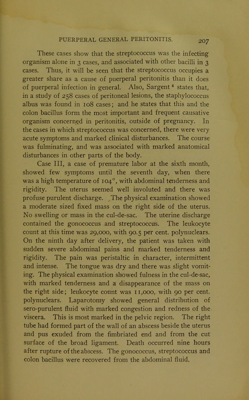These cases show that the streptococcus was the infecting organism alone in 3 cases, and associated with other bacilli in 3 cases. Thus, it will be seen that the streptococcus occupies a greater share as a cause of puerperal peritonitis than it does of puerperal infection in general. Also, Sargent * states that, in a study of 258 cases of peritoneal lesions, the staphylococcus albus was found in 108 cases; and he states that this and the colon bacillus form the most important and frequent causative organism concerned in peritonitis, outside of pregnancy. In the cases in which streptococcus was concerned, there were very acute symptoms and marked clinical disturbances. The course was fulminating, and was associated with marked anatomical disturbances in other parts of the body. Case III, a case of premature labor at the sixth month, showed few symptoms until the seventh day, when there was a high temperature of 104°, with abdominal tendeimess and rigidity. The uterus seemed well involuted and there was profuse purulent discharge. ^The physical examination showed a moderate sized fixed mass on the right side of the uterus. No swelling or mass in the cul-de-sac. The uterine discharge contained the gonococcus and streptococcus. The leukocyte count at this time was 29,000, with 90.5 per cent, polynuclears. On the ninth day after delivery, the patient was taken with sudden severe abdominal pains and marked tenderness and rigidity. The pain was peristaltic in character, intermittent and intense. The tongue was dry and there was slight vomit- ing. The physical examination showed fulness in the cul-de-sac, with marked tenderness and a disappearance of the mass on the right side; leukocyte count was 11,000, with 90 per cent, polynuclears. Laparotomy showed general distribution of sero-purulent fluid with marked congestion and redness of the viscera. This is most marked in the pelvic region. The right tube had formed part of the wall of an abscess beside the uterus and pus exuded from the fimbriated end and from the cut surface of the broad ligament. Death occurred nine hours after rupture of the abscess. The gonococcus, streptococcus and colon bacillus were recovered from the abdominal fluid.