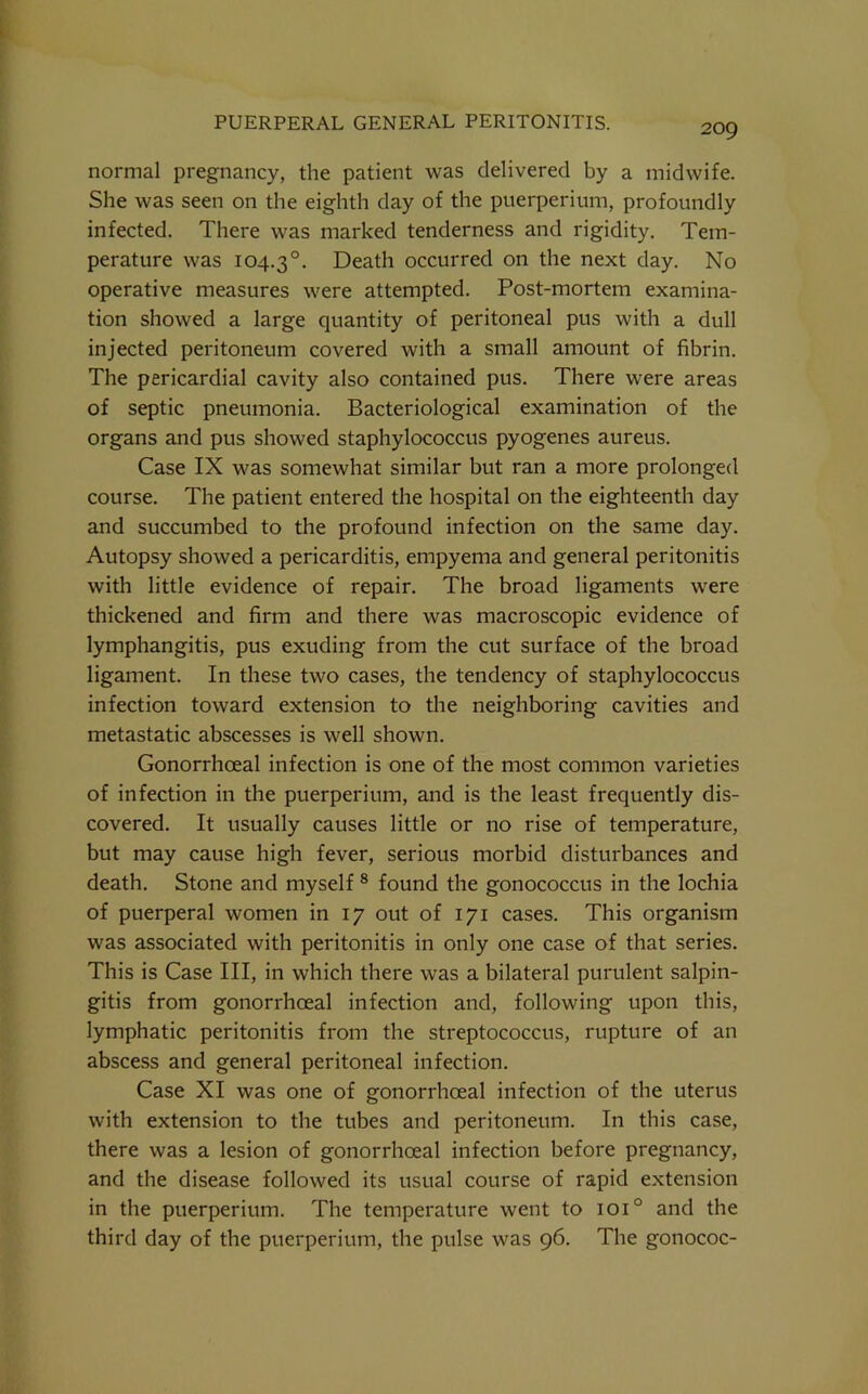 normal pregnancy, the patient was delivered by a midwife. She was seen on the eighth day of the puerperium, profoundly infected. There was marked tenderness and rigidity. Tem- perature was 104.3°. Death occurred on the next day. No operative measures were attempted. Post-mortem examina- tion showed a large quantity of peritoneal pus with a dull injected peritoneum covered with a small amount of fibrin. The pericardial cavity also contained pus. There were areas of septic pneumonia. Bacteriological examination of the organs and pus showed staphylococcus pyogenes aureus. Case IX was somewhat similar but ran a more prolonged course. The patient entered the hospital on the eighteenth day and succumbed to the profound infection on the same day. Autopsy showed a pericarditis, empyema and general peritonitis with little evidence of repair. The broad ligaments w^ere thickened and firm and there was macroscopic evidence of lymphangitis, pus exuding from the cut surface of the broad ligament. In these two cases, the tendency of staphylococcus infection toward extension to the neighboring cavities and metastatic abscesses is well shown. Gonorrhceal infection is one of the most common varieties of infection in the puerperium, and is the least frequently dis- covered. It usually causes little or no rise of temperature, but may cause high fever, serious morbid disturbances and death. Stone and myself ® found the gonococcus in the lochia of puerperal women in 17 out of 171 cases. This organism was associated with peritonitis in only one case of that series. This is Case III, in which there was a bilateral purulent salpin- gitis from gonorrhoeal infection and, following upon this, lymphatic peritonitis from the streptococcus, rupture of an abscess and general peritoneal infection. Case XI was one of gonorrhoeal infection of the uterus with extension to the tubes and peritoneum. In this case, there was a lesion of gonorrhoeal infection before pregnancy, and the disease followed its usual course of rapid extension in the puerperium. The temperature went to 101° and the third day of the puerperium, the pulse was 96. The gonococ-