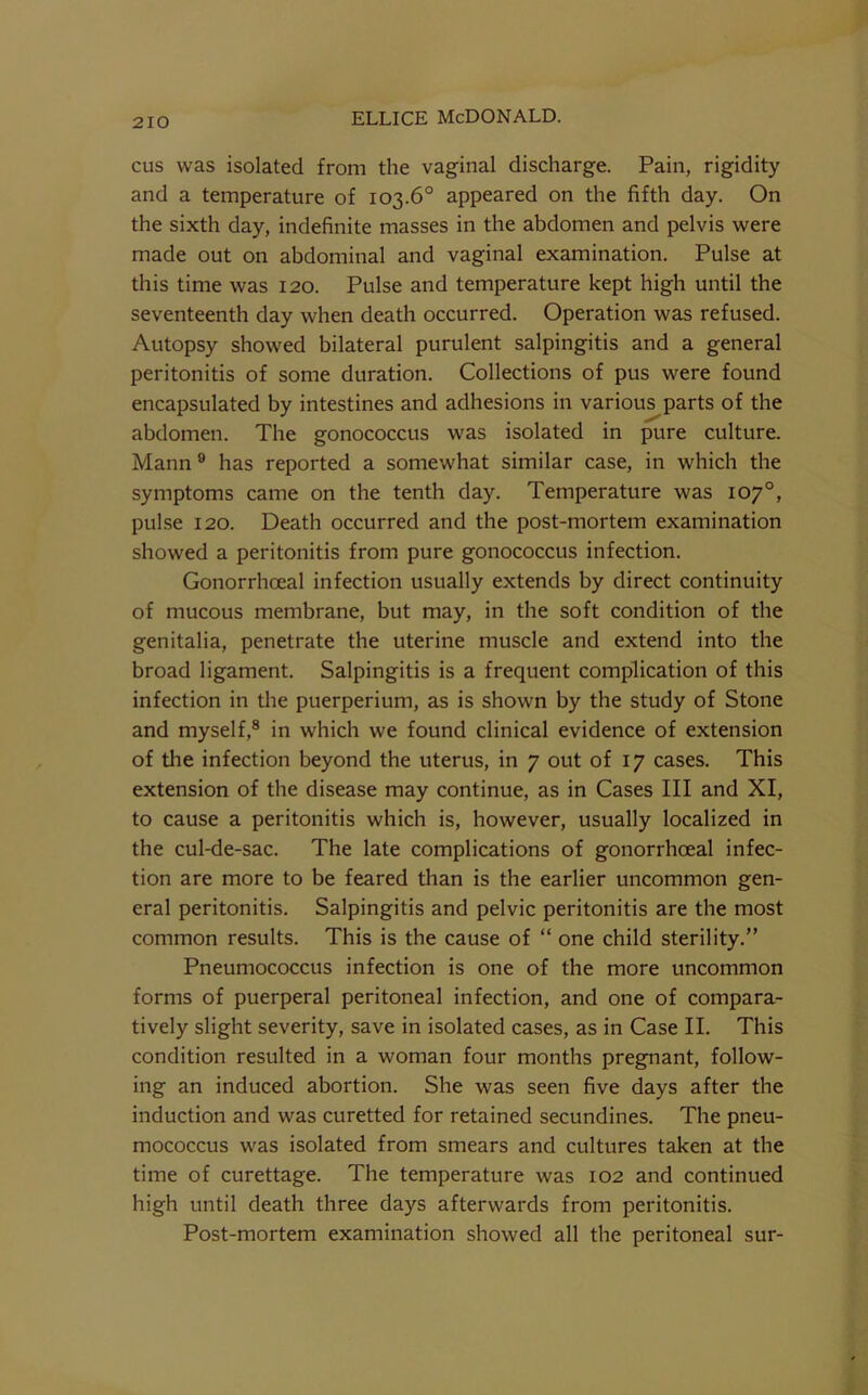 cus was isolated from the vaginal discharge. Pain, rigidity and a temperature of 103.6° appeared on the fifth day. On the sixth day, indefinite masses in the abdomen and pelvis were made out on abdominal and vaginal examination. Pulse at this time was 120. Pulse and temperature kept high until the seventeenth day when death occurred. Operation was refused. Autopsy showed bilateral purulent salpingitis and a general peritonitis of some duration. Collections of pus were found encapsulated by intestines and adhesions in various parts of the abdomen. The gonococcus was isolated in pure culture. Mann ® has reported a somewhat similar case, in which the symptoms came on the tenth day. Temperature was 107°, pulse 120. Death occurred and the post-mortem examination showed a peritonitis from pure gonococcus infection. Gonorrhoeal infection usually extends by direct continuity of mucous membrane, but may, in the soft condition of the genitalia, penetrate the uterine muscle and extend into the broad ligament. Salpingitis is a frequent complication of this infection in the puerperium, as is shown by the study of Stone and myself,® in which we found clinical evidence of extension of the infection beyond the uterus, in 7 out of 17 cases. This extension of the disease may continue, as in Cases III and XI, to cause a peritonitis which is, however, usually localized in the cul-de-sac. The late complications of gonorrhoeal infec- tion are more to be feared than is the earlier uncommon gen- eral peritonitis. Salpingitis and pelvic peritonitis are the most common results. This is the cause of “ one child sterility.” Pneumococcus infection is one of the more uncommon forms of puerperal peritoneal infection, and one of compara- tively slight severity, save in isolated cases, as in Case II. This condition resulted in a woman four months pregnant, follow- ing an induced abortion. She was seen five days after the induction and was curetted for retained secundines. The pneu- mococcus was isolated from smears and cultures taken at the time of curettage. The temperature was 102 and continued high until death three days afterwards from peritonitis. Post-mortem examination showed all the peritoneal sur-