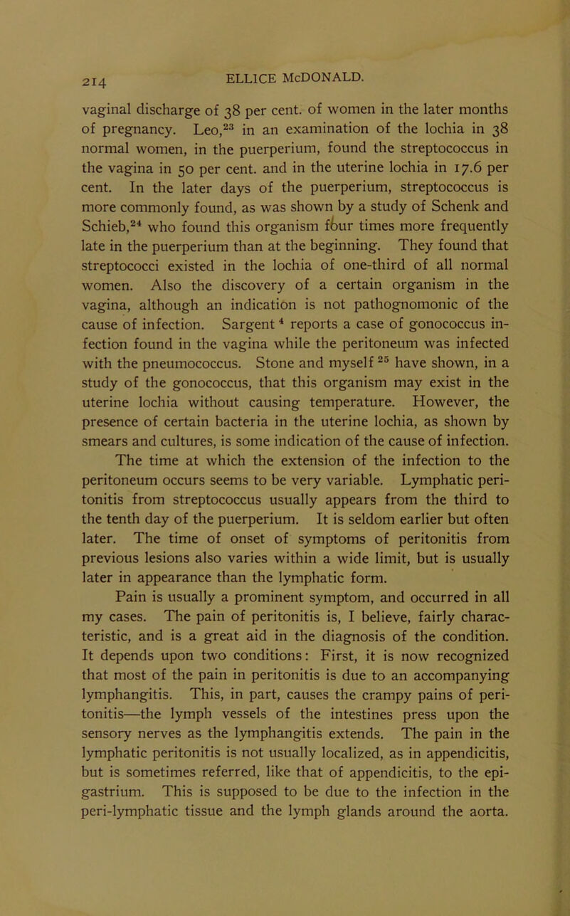 vaginal discharge of 38 per cent, of women in the later months of pregnancy. Leo,^® in an examination of the lochia in 38 normal women, in the puerperium, found the streptococcus in the vagina in 50 per cent, and in the uterine lochia in 17.6 per cent. In the later days of the puerperium, streptococcus is more commonly found, as was shown by a study of Schenk and Schieb,^^ who found this organism ftur times more frequently late in the puerperium than at the beginning. They found that streptococci existed in the lochia of one-third of all normal women. Also the discovery of a certain organism in the vagina, although an indication is not pathognomonic of the cause of infection. Sargent * reports a case of gonococcus in- fection found in the vagina while the peritoneum was infected with the pneumococcus. Stone and myself have shown, in a study of the gonococcus, that this organism may exist in the uterine lochia without causing temperature. However, the presence of certain bacteria in the uterine lochia, as shown by smears and cultures, is some indication of the cause of infection. The time at which the extension of the infection to the peritoneum occurs seems to be very variable. Lymphatic peri- tonitis from streptococcus usually appears from the third to the tenth day of the puerperium. It is seldom earlier but often later. The time of onset of symptoms of peritonitis from previous lesions also varies within a wide limit, but is usually later in appearance than the lymphatic form. Pain is usually a prominent symptom, and occurred in all my cases. The pain of peritonitis is, I believe, fairly charac- teristic, and is a great aid in the diagnosis of the condition. It depends upon two conditions: First, it is now recognized that most of the pain in peritonitis is due to an accompanying lymphangitis. This, in part, causes the crampy pains of peri- tonitis—the lymph vessels of the intestines press upon the sensory nerves as the lymphangitis extends. The pain in the lymphatic peritonitis is not usually localized, as in appendicitis, but is sometimes referred, like that of appendicitis, to the epi- gastrium. This is supposed to be due to the infection in the peri-lymphatic tissue and the lymph glands around the aorta.