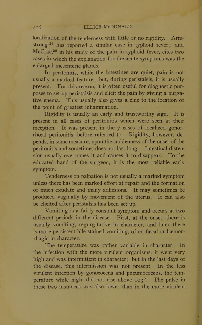 localization of the tenderness with little or no rigidity. Arm- strong has reported a similar case in typhoid fever; and McCrae,^® in his study of the pain in typhoid fever, cites two cases in which the explanation for the acute symptoms was the enlarged mesenteric glands. In peritonitis, while the intestines are quiet, pain is not usually a marked feature; but, during peristalsis, it is usually present. For this reason, it is often useful for diagnostic pur- poses to set up peristalsis and elicit the pain by giving a purga- tive enema. This usually also gives a clue to the location of the point of greatest inflammation. Rigidity is usually an early and trustworthy sign. It is present in all cases of peritonitis which were seen at their inception. It was present in the 7 cases of localized gonor- rhoeal peritonitis, before referred to. Rigidity, however, de- pends, in some measure, upon the suddenness of the onset of the peritonitis and sometimes does not last long. Intestinal disten- sion usually overcomes it and causes it to disappear. To the educated hand of the surgeon, it is the most reliable early symptom. Tenderness on palpation is not usually a marked symptom unless there has been marked eflfort at repair and the formation of much exudate and many adhesions. It may sometimes be produced vaginally by movement of the uterus. It can also be elicited after peristalsis has been set up. Vomiting is a fairly constant symptom and occurs at two different periods in the disease. First, at the onset, there is usually vomiting, regurgitative in character, and later there is more persistent bile-stained vomiting, often faecal or haemor- rhagic in character. The temperature was rather variable in character. In the infection with the more virulent organisms, it went very high and was intermittent in character; but in the last days of the disease, this intermission was not present. In the less virulent infection by gonococcus and pneumococcus, the tem- perature while high, did not rise above 103°. The pulse in these two instances was also lower than in the more virulent