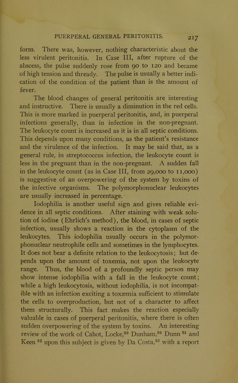 form. There was, however, nothing characteristic about the less virulent peritonitis. In Case III, after rupture of the abscess, the pulse suddenly rose from 90 to 120 and became of high tension and thready. The pulse is usually a better indi- cation of the condition of the patient than is the amount of fever. The blood changes of general peritonitis are interesting and instructive. There is usually a diminution in the red cells. This is more marked in puerperal peritonitis, and, in puerperal infections generally, than in infection in the non-pregnant. The leukocyte count is increased as it is in all septic conditions. This depends upon many conditions, as the patient’s resistance and the virulence of the infection. It may be said that, as a general rule, in streptococcus infection, the leukocyte count is less in the pregnant than in the non-pregnant. A sudden fall in the leukocyte count (as in Case III, from 29,000 to 11,000) is suggestive of an overpowering of the system by toxins of the infective organisms. The polymorphonuclear leukocytes are usually increased in percentage. lodophilia is another useful sign and gives reliable evi- dence in all septic conditions. After staining with weak solu- tion of iodine (Ehrlich’s method), the blood, in cases of septic infection, usually shows a reaction in the cytoplasm of the leukocytes. This iodophilia usually occurs in the polymor- phonuclear neutrophile cells and sometimes in the lymphocytes. It does not bear a definite relation to the leukocytosis; but de- pends upon the amount of toxemia, not upon the leukocyte range. Thus, the blood of a profoundly septic person may show intense iodophilia with a fall in the leukocyte count; while a high leukocytosis, without iodophilia, is not incompat- ible with an infection exciting a toxaemia sufficient to stimulate the cells to overproduction, but not of a character to aflfect them structurally. This fact makes the reaction especially valuable in cases of puerperal peritonitis, where there is often sudden overpowering of the system by toxins. An interesting review of the work of Cabot, Locke,^® Dunham,®® Dunn and Keen upon this subject is given by Da Costa,®® with a report