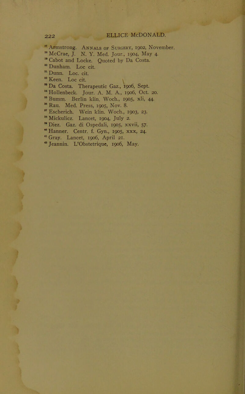 ” Armstrong. Annals of Surgery, 1902, November. “ McCrae, J. N. Y. Med. Jour., 1904, May 4. “ Cabot and Locke. Quoted by Da Costa. ” Dunham. Loc cit. ” Dunn. Loc. cit. ” Keen. Loc cit. ^  Da Costa. Therapeutic Gaz., 1906, Sept. ” Hollenbeck. Jour. A. M. A., 1906, Oct. 20. “ Bumm. Berlin klin. Woch., 1905, xli, 44.  Rau. Med. Press, 1905, Nov. 8. ” Escherich. Wein klin. Woch., 1903, 23. “ Mickulicz. Lancet, 1904, July 2. ” Diez. Gaz. di Ospedali, 1905, xxvii, 57. “ Hanner. Centr. f. Gyn., 1905, xxx, 24. Gray. Lancet, 1906, April 21.  Jeannin. L’Obstetrique, 1906, May.