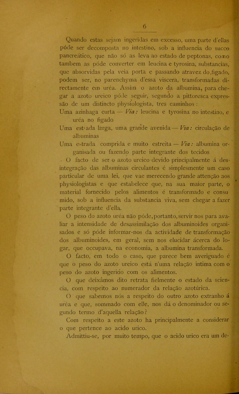 Quando estas sejam ingeridas em excesso, uma parte delias póde ser decomposta no intestino, sob a influencia do sueco pancreático, que não só as leva ao estado de peptonas, como também as póde converter em leucina e tyrosina, substancias, que absorvidas pela veia porta e passando atravez do.figado, podem ser, no parenchyma d'essa viscera, transformadas di- rectamente em uréa. Assim o azoto da albumina, para che- gar a azoto urcico póde seguir, segundo a pittoresca expres- são de um distincto physiologista, tres caminhos : Uma azinhaga curta — Via: leucina e tyrosina no intestino, e uréa no figado Uma estada larga, uma grande avenida—Via: circulação de albuminas Uma entrada comprida e muito estreita—Via: albumina or- ganisada ou fazendo parte integrante dos tecidos • ü facto de ser o azoto urcico devido principal mente á des- integração das albuminas circulantes é simplesmente um caso particular de uma lei, que vae merecendo grande attenção aos physiologistas e que estabelece que, na sua maior parte, o material fornecido pelos alimentos é transformado e consu mido, sob a influencia da substancia viva, sem chegar a fazer parte integrante delia. O peso do azoto uréa não póde, portanto, servir nos para ava- liar a intensidade de desassimilação dos albuminoides organi- sados e só póde informar-nos da actividade de transformação dos albuminoides, em geral, sem nos elucidar ácerca do lo- gar, que occupava, na economia, a albumina transformada. O facto, em todo o caso, que parece bem averiguado é que o peso do azoto ureico está numa relação intima com o peso do azoto ingerido com os alimentos. Ü que deixámos dito retrata fielmente o estado da scien- cia, com respeito ao numerador da relação azotúrica. O que sabemos nós a respeito do outro azoto extranho á uréa e que, sommado com elle, nos dá o denominador ou se- gundo termo d’aquella relação ? Com respeito a este azoto ha principalmente a considerar o que pertence ao acido urico. Admittiu-se, por muito tempo, que o acido urico era um de-