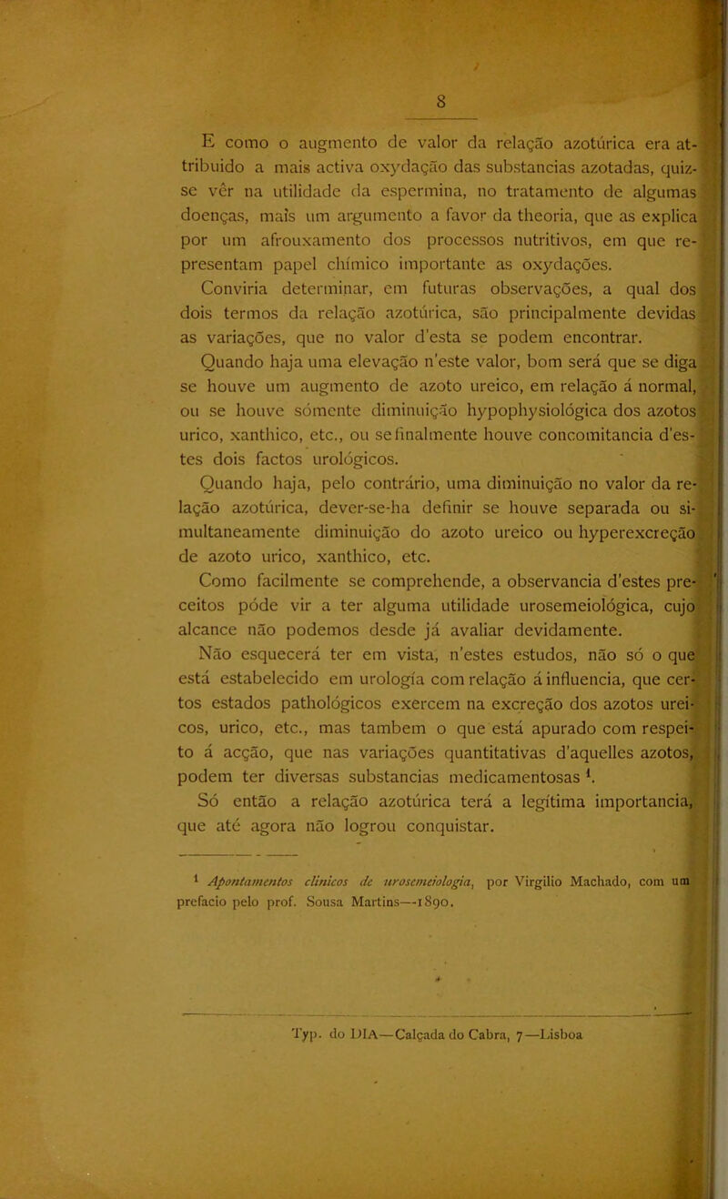 E como o augmento de valor da relação azotúrica era at- tribuido a mais activa oxydação das substancias azotadas, quiz- se vêr na utilidade da espermina, no tratamento de algumas doenças, mais um argumento a favor da theoria, que as explica por um afrouxamento dos processos nutritivos, em que re-' presentam papel chímico importante as oxydações. Conviria determinar, em futuras observações, a qual dos 1 dois termos da relação azotúrica, são principalmente devidas as variações, que no valor desta se podem encontrar. Quando haja uma elevação neste valor, bom será que se diga se houve um augmento de azoto ureico, em relação á normal, ou se houve sómente diminuição hypophysiológica dos azotos í; urico, xanthico, etc., ou se finalmente houve concomitância des-j^ tes dois factos urológicos. Quando haja, pelo contrário, uma diminuição no valor da re- lação azotúrica, dever-se-ha definir se houve separada ou si- multaneamente diminuição do azoto ureico ou hyperexcreção. de azoto urico, xanthico, etc. Como facilmente se comprehende, a observância destes pre- ceitos póde vir a ter alguma utilidade urosemeioíógica, cujo . alcance não podemos desde já avaliar devidamente. Não esquecerá ter em vista, n’estes estudos, não só o que ' está estabelecido em urologia com relação á influencia, que cer- tos estados pathológicos exercem na excreção dos azotos urei- cos, urico, etc., mas também o que está apurado com respei- : to á acção, que nas variações quantitativas daquelles azotos, , podem ter diversas substancias medicamentosas l. Só então a relação azotúrica terá a legítima importância, que até agora não logrou conquistar. 1 Apontamentos clínicos de urosemeiologia, por Virgílio Machado, com prefacio pelo prof. Sousa Martins—1890. Typ. do DIA—Calçada do Cabra, 7—Lisboa