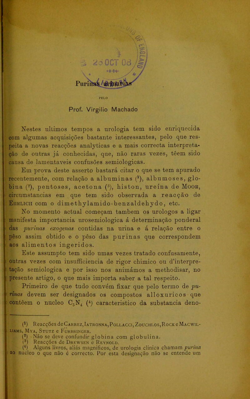 ‘«íoGCi Od / \ rn C3/ V/ Pu riií^^iívfcwríW^ Prof. Virgílio Machado Nestes últimos tempos a urologia tem sido enriquecida com algumas acquisições bastante interessantes, pelo que res- peita a novas reacções analyticas e a mais correcta interpreta- ção de outras já conhecidas, que, não raras vezes, têem sido causa de lamentáveis confusões semiológicas. Em prova deste asserto bastará citar o que se tem apurado recentemente, com relação a albuminas (*), albumoses, glo- bina (2), pentoses, acetona (3), histon, ureína de Moor, circumstancias em que tem sido observada a reacção de Eiiklicii com o dimethylamido-benzaldehydo, etc. No momento actual começam também os urologos a ligar manifesta importância urosemiologica á determinação ponderai das purinas exógenas contidas na urina e á relação entre o pêso assim obtido e o pêso das purinas que correspondem aos alimentos ingeridos. Este assumpto tem sido umas vezes tratado confusamente, outras vezes com insufficiencia de rigor chimico ou dfinterpre- • tação semiológica e por isso nos animámos a methodisar, no presente artigo, o que mais importa saber a tal respeito. Primeiro de que tudo convém fixar que pelo termo de pu- rinas devem ser designados os compostos alloxuricos que i contêem o núcleo C5N4 (4) característico da substancia deno- (4) Reacções de Carrez, Iatronna, Pollacci, Zoucheos, Rock e Macwil- liams, Mya, Stutz e Furbringer. (2) Não se deve confundir globina com globulina. i3) Reacções de Drkwsen e Reynold. (4) Alguns livros, aliás magníficos, de urologia clinica chamam pitrina ao núcleo o que não é correcto. Por esta designação não se entende um