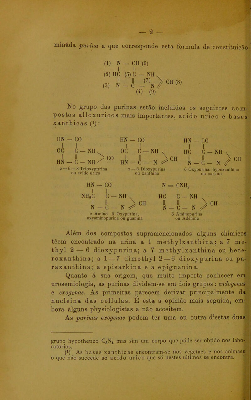 minada purina a que corresponde esta formula de constituição ; (1) N = CH (6) I I (2) IIC (fi) C - NH v (3, i _ í ) CH (8) (*) (9) No grupo das purinas estão incluidos os seguintes com- postos alloxuricos mais importantes, acido urico e bases xanthicas (l): MN - CO I I OC C — NH I II HN — C - NH CO 2 — 6 — 8 Trioxypurina ou acido urico HN — CO I I OC C — NH v I II \ CH HN - C - N ^ 2—6 Dioxypurina ou xanthina IIN — CO I I 11C C — NH N-C — C 6 Oxypurina, hypoxanthina ou sarkinu \ N // HN — CO I I NH2C C — NH v II II > N — d — N ^ CH 2 Amino 6 Oxypurina, oxyaminopurina ou guanina IIC N = CNHj. I I C - NH N-C - N > 6 Aminopuriua ou Adenina CH Além dos compostos supramencionados alguns chimicos têem encontrado na urina a 1 methy lxantliina; a 7 me- tliyl 2 — 6 dioxypurina; a 7 methylxanthina ou hete- roxanthina; a 1 — 7 dimethyl 2—6 dioxypurina ou pa- raxanthina; a episarkina e a epiguanina. Quanto á sua origem, que muito importa conhecer em urosemiologia, as purinas dividem-se em dois grupos : endógenas e exógenas. As primeiras parecem derivar principalmente da nucleina das cellulas. E esta a opinião mais seguida, em- bora alguns physiologistas a não acceitem. As purinas exógenas podem ter uma ou outra d’estas duas grupo hypothetico C6N4 mas sim um corpo que póde ser obtido nos labo- ratórios. (x) As bases xanthicas encontram-se nos vegetaes e nos animaes o que não succede ao acido urico que só nestes últimos se encontra.