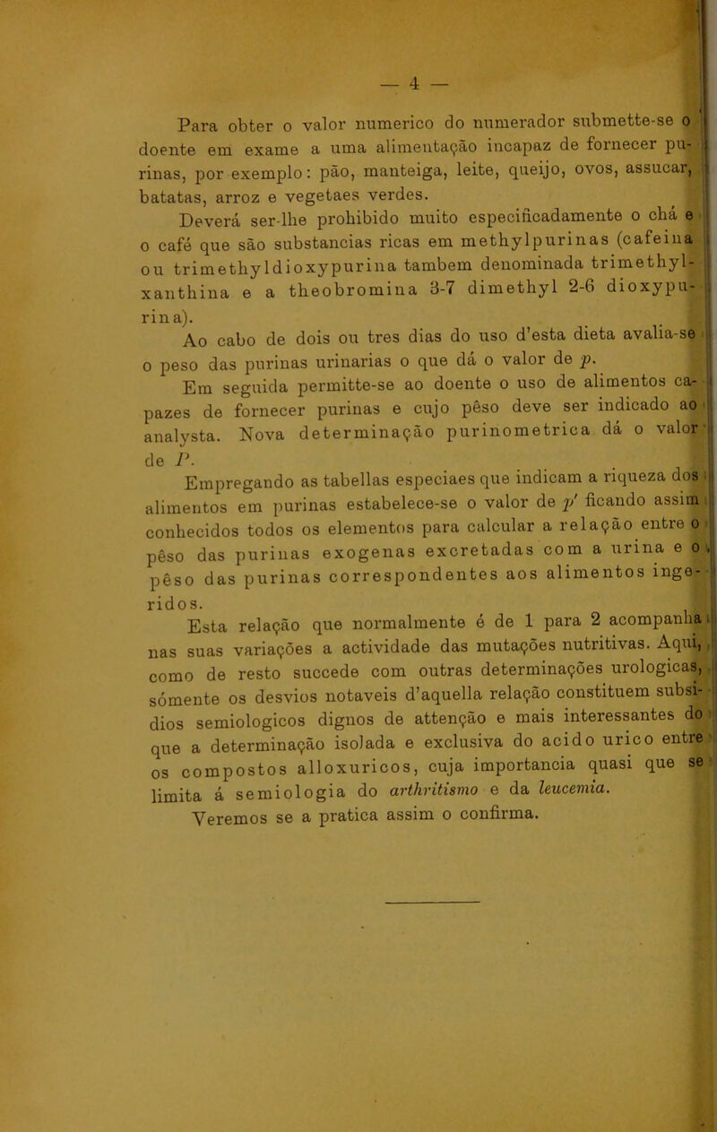 Para obter o valor numérico do numerador submette-se o doente em exame a uma alimentação incapaz de fornecer pu- rinas, por exemplo: pão, manteiga, leite, queijo, ovos, assucai, batatas, arroz e vegetaes verdes. Deverá ser-lhe prohibido muito especificadamente o chá e o café que são substancias ricas em methylpurinas (cafeina ou trimethyldioxypurina também denominada trimethyl- xanthina e a theobromina 3-7 dimethyl 2-6 dioxypu» rina). Ao cabo de dois ou tres dias do uso d’esta dieta avalia-se o peso das purinas urinarias o que dá o valor de p. Em seguida permitte-se ao doente o uso de alimentos ca- j pazes de fornecer purinas e cujo peso deve ser indicado ao analysta. Nova determinação purinometrica dá o valor-jt de P. j Empregando as tabellas especiaes que indicam a riqueza dos alimentos em purinas estabelece-se o valor de p' ficando assim conhecidos todos os elementos para calcular a relação entre o peso das purinas exógenas excretadas com a urina e o , pêso das purinas correspondentes aos alimentos inge- ridos. ;■ Esta relação que normalmente é de 1 para 2 acompanha nas suas variações a actividade das mutações nutritivas. Aqui, como de resto succede com outras determinações urologicas, sómente os desvios notáveis d’aquella relação constituem subsi- dios semiologicos dignos de attenção e mais interessantes do >j que a determinação isolada e exclusiva do acido urico entre os compostos alloxuricos, cuja importância quasi que se limita á semiologia do arthritismo e da leucemia. Veremos se a pratica assim o confirma.