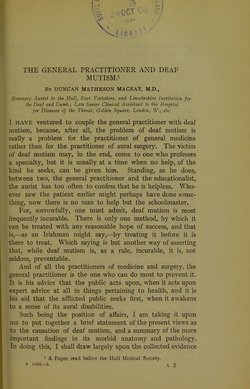 \ -j . cj v -VOOT o: , / v / 13 R n3- ' THE GENERAL PRACTITIONER AND DEAF MUTISM.1 By DUNCAN MATHESON MACKAY, M.D., Honorary Aurist to the Hull, East Yorkshire, and Lincolnshire Institution for the Deaf and Dumb; Late Senior Clinical Assistant to the Hospital for Diseases of the Throat, Golden Square, London, W., etc. I have ventured to couple the general practitioner with deaf mutism, because, after all, the problem of deaf mutism is really a problem for the practitioner of general medicine rather than for the practitioner of aural surgery. The victim of deaf mutism may, in the end, come to one who professes a specialty, but it is usually at a time when no help, of the kind he seeks, can be given him. Standing, as he does, between two, the general practitioner and the educationalist, the aurist has too often to confess that he is helpless. Who- ever saw the patient earlier might perhaps have done some- thing, now there is no man to help but the schoolmaster. For, sorrowfully, one must admit, deaf mutism is most frequentty incurable. There is only one method, by which it can be treated with any reasonable hope of success, and that is,—as an Irishman might say,—by treating it before it is there to treat. Which saying is but another way of asserting that, while deaf mutism is, as a rule, incurable, it is, not seldom, preventable. And of all the practitioners of medicine and surgery, the general practitioner is the one who can do most to prevent it. It is his advice that the public acts upon, when it acts upon expert advice at all in things pertaining to health, and it is his aid that the afflicted public seeks first, when it awakens to a sense of its aural disabilities. Such being the position of affairs, I am taking it upon me to put together a brief statement of the present views as to the causation of deaf mutism, and a summary of the more important findings in its morbid anatomy and pathology. In doing this, I shall draw largely upon the collected evidence 1 A Paper read before the Hull Medical Society. P 10453.—2. A 2