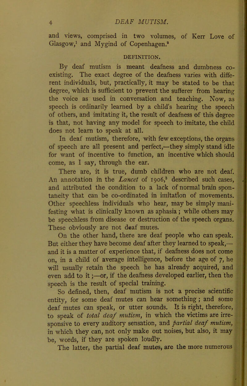 and views, comprised in two volumes, of Kerr Love of Glasgow,1 and Mygind of Copenhagen.2 DEFINITION. By deaf mutism is meant deafness and dumbness co- existing. The exact degree of the deafness varies with diffe- rent individuals, but, practically, it may be stated to be that degree, which is sufficient to prevent the sufferer from hearing the voice as used in conversation and teaching. Now, as speech is ordinarily learned by a child’s hearing the speech of others, and imitating it, the result of deafness of this degree is that, not having any model for speech to imitate, the child does not learn to speak at all. In deaf mutism, therefore, with few exceptions, the organs of speech are all present and perfect,—they simply stand idle for want of incentive to function, an incentive which should come, as I say, through the ear. There are, it is true, dumb children who are not deaf. An annotation in the Lancet of 1906,3 described such cases, and attributed the condition to a lack of normal brain spon- taneity that can be co-ordinated in imitation of movements. Other speechless individuals who hear, may be simply mani- festing what is clinically known as aphasia ; while others may be speechless from disease or destruction of the speech organs. These obviously are not deaf mutes. On the other hand, there are deaf people who can speak. But either they have become deaf after they learned to speak,—■ and it is a matter of experience that, if deafness does not come on, in a child of average intelligence, before the age of 7, he will usually retain the speech he has already acquired, and even add to it;—or, if the deafness developed earlier, then the speech is the result of special training. So defined, then, deaf mutism is not a precise scientific entity, for some deaf mutes can hear something; and some deaf mutes can speak, or utter sounds. It is right, therefore, to speak of total deaf mutism, in which the victims are irre- sponsive to every auditory sensation, and partial deaf mutism, in which they can, not only make out noises, but also, it may be, words, if they are spoken loudly. The latter, the partial deaf mutes, are the more numerous