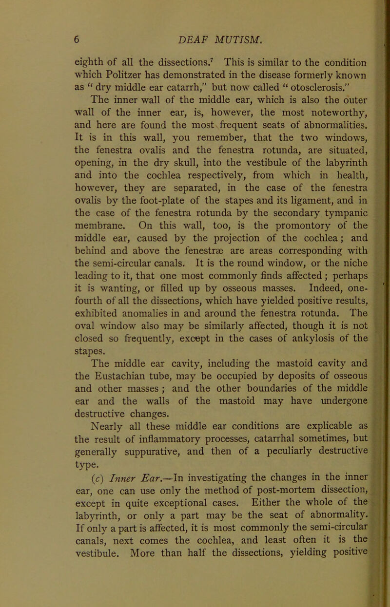 eighth of all the dissections.7 This is similar to the condition which Politzer has demonstrated in the disease formerly known as “ dry middle ear catarrh/' but now called “ otosclerosis.” The inner wall of the middle ear, which is also the outer wall of the inner ear, is, however, the most noteworthy, and here are found the most frequent seats of abnormalities. It is in this wall, you remember, that the two windows, the fenestra ovalis and the fenestra rotunda, are situated, opening, in the dry skull, into the vestibule of the labyrinth and into the cochlea respectively, from which in health, however, they are separated, in the case of the fenestra ovalis by the foot-plate of the stapes and its ligament, and in the case of the fenestra rotunda by the secondary tympanic membrane. On this wall, too, is the promontory of the middle ear, caused by the projection of the cochlea; and behind and above the fenestrae are areas corresponding with the semi-circular canals. It is the round window, or the niche leading to it, that one most commonly finds affected; perhaps it is wanting, or filled up by osseous masses. Indeed, one- fourth of all the dissections, which have yielded positive results, exhibited anomalies in and around the fenestra rotunda. The oval window also may be similarly affected, though it is not closed so frequently, except in the cases of ankylosis of the stapes. The middle ear cavity, including the mastoid cavity and the Eustachian tube, may be occupied by deposits of osseous and other masses ; and the other boundaries of the middle ear and the walls of the mastoid may have undergone destructive changes. Nearly all these middle ear conditions are explicable as the result of inflammatory processes, catarrhal sometimes, but generally suppurative, and then of a peculiarly destructive type. (c) Inner Ear.—In investigating the changes in the inner ear, one can use only the method of post-mortem dissection, except in quite exceptional cases. Either the whole of the labyrinth, or only a part may be the seat of abnormality. If only a part is affected, it is most commonly the semi-circular canals, next comes the cochlea, and least often it is the vestibule. More than half the dissections, yielding positive