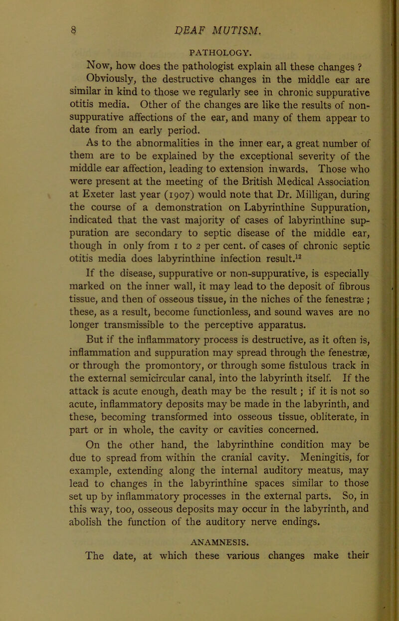 PATHOLOGY. Now, how does the pathologist explain all these changes ? Obviously, the destructive changes in the middle ear are similar in kind to those we regularly see in chronic suppurative otitis media. Other of the changes are like the results of non- suppurative affections of the ear, and many of them appear to date from an early period. As to the abnormalities in the inner ear, a great number of them are to be explained by the exceptional severity of the middle ear affection, leading to extension inwards. Those who were present at the meeting of the British Medical Association at Exeter last year (1907) would note that Dr. Milligan, during the course of a demonstration on Labyrinthine Suppuration, indicated that the vast majority of cases of labyrinthine sup- puration are secondary to septic disease of the middle ear, though in only from 1 to 2 per cent, of cases of chronic septic otitis media does labyrinthine infection result.12 If the disease, suppurative or non-suppurative, is especially marked on the inner wall, it may lead to the deposit of fibrous tissue, and then of osseous tissue, in the niches of the fenestrae ; these, as a result, become functionless, and sound waves are no longer transmissible to the perceptive apparatus. But if the inflammatory process is destructive, as it often is, inflammation and suppuration may spread through the fenestrae, or through the promontory, or through some fistulous track in the external semicircular canal, into the labyrinth itself. If the attack is acute enough, death may be the result; if it is not so acute, inflammatory deposits may be made in the labyrinth, and these, becoming transformed into osseous tissue, obliterate, in part or in whole, the cavity or cavities concerned. On the other hand, the labyrinthine condition may be due to spread from within the cranial cavity. Meningitis, for example, extending along the internal auditory meatus, may lead to changes in the labyrinthine spaces similar to those set up by inflammatory processes in the external parts. So, in this way, too, osseous deposits may occur in the labyrinth, and abolish the function of the auditory nerve endings. ANAMNESIS. The date, at which these various changes make their