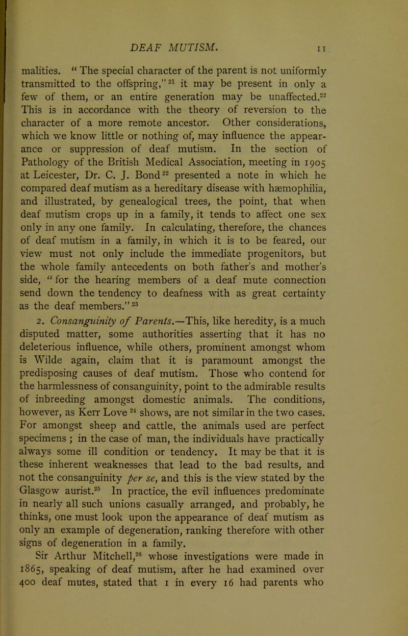 malities. “ The special character of the parent is not uniformly transmitted to the offspring,”21 it may be present in only a few of them, or an entire generation may be unaffected.22 This is in accordance with the theory of reversion to the character of a more remote ancestor. Other considerations, which we know little or nothing of, may influence the appear- ance or suppression of deaf mutism. In the section of Pathology of the British Medical Association, meeting in 1905 at Leicester, Dr. C. J. Bond22 presented a note in which he compared deaf mutism as a hereditary disease with haemophilia, and illustrated, by genealogical trees, the point, that when deaf mutism crops up in a family, it tends to affect one sex only in any one family. In calculating, therefore, the chances of deaf mutism in a family, in which it is to be feared, our view must not only include the immediate progenitors, but the whole family antecedents on both father’s and mother’s side, “ for the hearing members of a deaf mute connection send down the tendency to deafness with as great certainty as the deaf members.”23 2. Consanguinity of Parents.—This, like heredity, is a much disputed matter, some authorities asserting that it has no deleterious influence, while others, prominent amongst whom is Wilde again, claim that it is paramount amongst the predisposing causes of deaf mutism. Those who contend for the harmlessness of consanguinity, point to the admirable results of inbreeding amongst domestic animals. The conditions, however, as Kerr Love24 shows, are not similar in the two cases. For amongst sheep and cattle, the animals used are perfect specimens ; in the case of man, the individuals have practically always some ill condition or tendency. It may be that it is these inherent weaknesses that lead to the bad results, and not the consanguinity per se, and this is the view stated by the Glasgow aurist.25 In practice, the evil influences predominate in nearly all such unions casually arranged, and probably, he thinks, one must look upon the appearance of deaf mutism as only an example of degeneration, ranking therefore with other signs of degeneration in a family. Sir Arthur Mitchell,26 whose investigations were made in 1865, speaking of deaf mutism, after he had examined over 400 deaf mutes, stated that 1 in every 16 had parents who