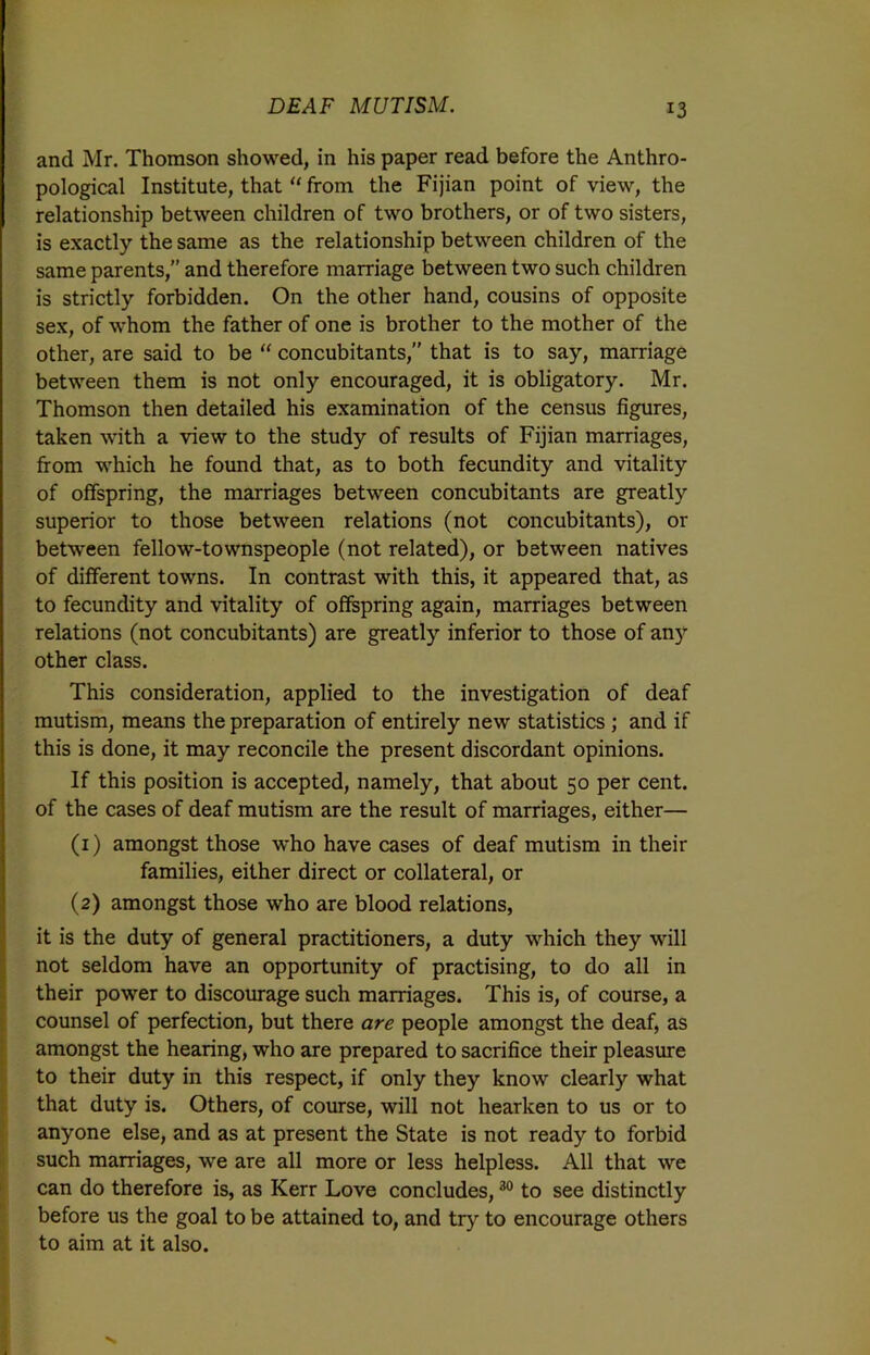 and Mr. Thomson showed, in his paper read before the Anthro- pological Institute, that “ from the Fijian point of view, the relationship between children of two brothers, or of two sisters, is exactly the same as the relationship between children of the same parents,” and therefore marriage between two such children is strictly forbidden. On the other hand, cousins of opposite sex, of whom the father of one is brother to the mother of the other, are said to be “ concubitants,” that is to say, marriage between them is not only encouraged, it is obligatory. Mr. Thomson then detailed his examination of the census figures, taken with a view to the study of results of Fijian marriages, from which he found that, as to both fecundity and vitality of offspring, the marriages between concubitants are greatly superior to those between relations (not concubitants), or between fellow-townspeople (not related), or between natives of different towns. In contrast with this, it appeared that, as to fecundity and vitality of offspring again, marriages between relations (not concubitants) are greatly inferior to those of any other class. This consideration, applied to the investigation of deaf mutism, means the preparation of entirely new statistics ; and if this is done, it may reconcile the present discordant opinions. If this position is accepted, namely, that about 50 per cent, of the cases of deaf mutism are the result of marriages, either— (1) amongst those who have cases of deaf mutism in their families, either direct or collateral, or (2) amongst those who are blood relations, it is the duty of general practitioners, a duty which they will not seldom have an opportunity of practising, to do all in their power to discourage such marriages. This is, of course, a counsel of perfection, but there are people amongst the deaf, as amongst the hearing, who are prepared to sacrifice their pleasure to their duty in this respect, if only they know clearly what that duty is. Others, of course, will not hearken to us or to anyone else, and as at present the State is not ready to forbid such marriages, we are all more or less helpless. All that we can do therefore is, as Kerr Love concludes,30 to see distinctly before us the goal to be attained to, and try to encourage others to aim at it also.