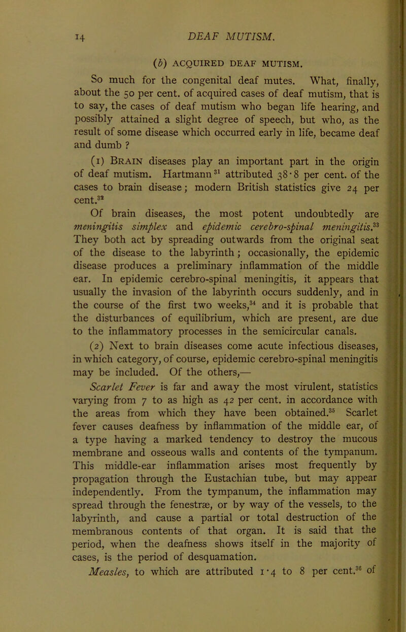 (b) ACQUIRED DEAF MUTISM. So much for the congenital deaf mutes. What, finally, about the 50 per cent, of acquired cases of deaf mutism, that is to say, the cases of deaf mutism who began life hearing, and possibly attained a slight degree of speech, but who, as the result of some disease which occurred early in life, became deaf and dumb ? (1) Brain diseases play an important part in the origin of deaf mutism. Hartmann31 attributed 38-8 per cent, of the cases to brain disease; modern British statistics give 24 per cent.32 Of brain diseases, the most potent undoubtedly are meningitis simplex and epidemic cerebrospinal meningitis.33 They both act by spreading outwards from the original seat of the disease to the labyrinth; occasionally, the epidemic disease produces a preliminary inflammation of the middle ear. In epidemic cerebro-spinal meningitis, it appears that usually the invasion of the labyrinth occurs suddenly, and in the course of the first two weeks,34 and it is probable that the disturbances of equilibrium, which are present, are due to the inflammatory processes in the semicircular canals. (2) Next to brain diseases come acute infectious diseases, in which category, of course, epidemic cerebro-spinal meningitis may be included. Of the others,— Scarlet Fever is far and away the most virulent, statistics varying from 7 to as high as 42 per cent, in accordance with the areas from which they have been obtained.35 Scarlet fever causes deafness by inflammation of the middle ear, of a type having a marked tendency to destroy the mucous membrane and osseous walls and contents of the tympanum. This middle-ear inflammation arises most frequently by propagation through the Eustachian tube, but may appear independently. From the tympanum, the inflammation may spread through the fenestrae, or by way of the vessels, to the labyrinth, and cause a partial or total destruction of the membranous contents of that organ. It is said that the period, when the deafness shows itself in the majority of cases, is the period of desquamation.