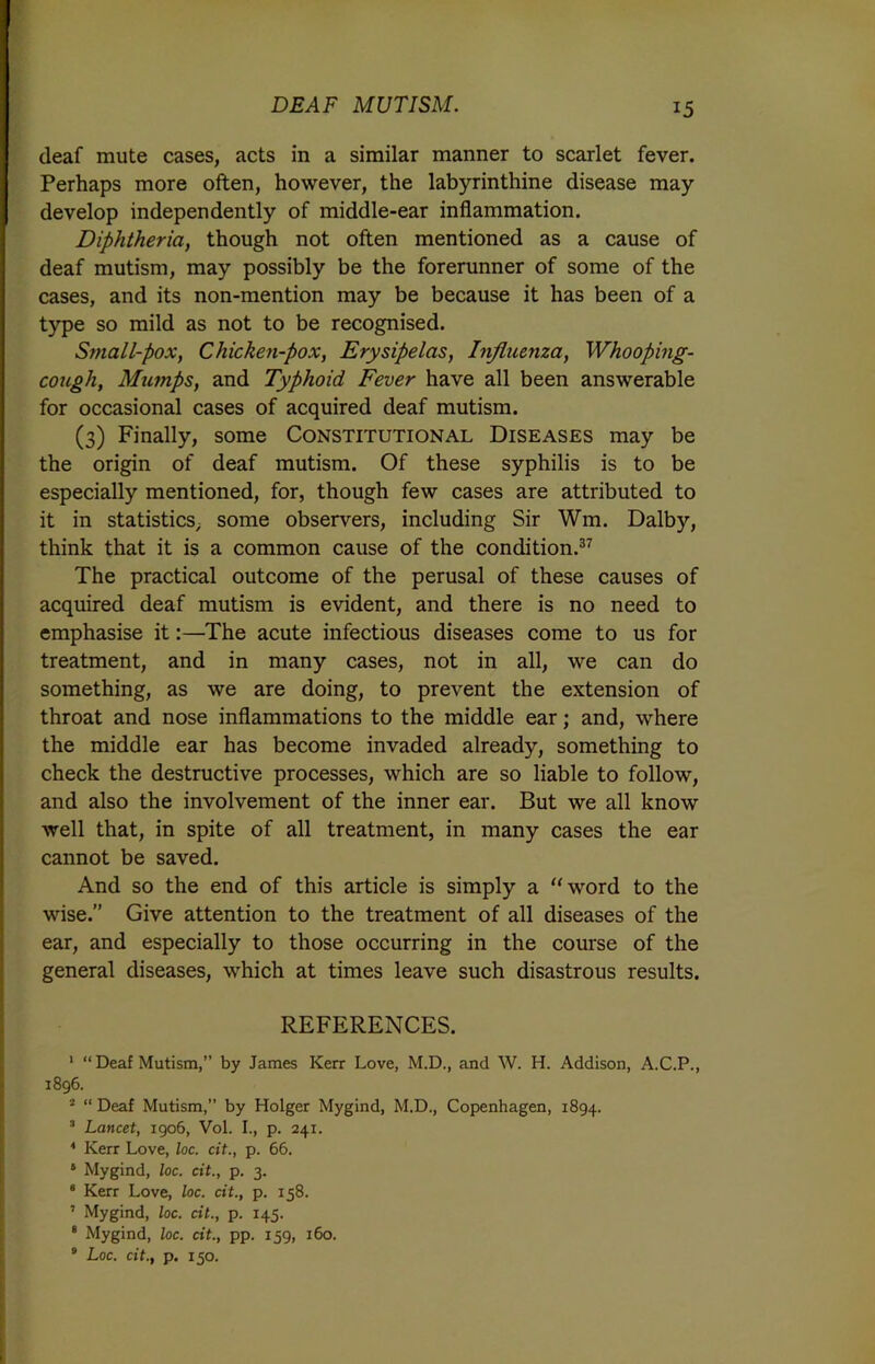 deaf mute cases, acts in a similar manner to scarlet fever. Perhaps more often, however, the labyrinthine disease may develop independently of middle-ear inflammation. Diphtheria, though not often mentioned as a cause of deaf mutism, may possibly be the forerunner of some of the cases, and its non-mention may be because it has been of a type so mild as not to be recognised. Small-pox, Chicken-pox, Erysipelas, Influenza, Whooping- cough, Mumps, and Typhoid Fever have all been answerable for occasional cases of acquired deaf mutism. (3) Finally, some Constitutional Diseases may be the origin of deaf mutism. Of these syphilis is to be especially mentioned, for, though few cases are attributed to it in statistics^ some observers, including Sir Wm. Dalby, think that it is a common cause of the condition.37 The practical outcome of the perusal of these causes of acquired deaf mutism is evident, and there is no need to emphasise it:—The acute infectious diseases come to us for treatment, and in many cases, not in all, we can do something, as we are doing, to prevent the extension of throat and nose inflammations to the middle ear; and, where the middle ear has become invaded already, something to check the destructive processes, which are so liable to follow, and also the involvement of the inner ear. But we all know well that, in spite of all treatment, in many cases the ear cannot be saved. And so the end of this article is simply a “word to the wise. Give attention to the treatment of all diseases of the ear, and especially to those occurring in the course of the general diseases, which at times leave such disastrous results. REFERENCES. 1 “ Deaf Mutism,” by James Kerr Love, M.D., and W. H. Addison, A.C.P., 1896. 2 “ Deaf Mutism,” by Holger Mygind, M.D., Copenhagen, 1894. 3 Lancet, 1906, Vol. 1., p. 241. 4 Kerr Love, loc. cit., p. 66. 6 Mygind, loc. cit., p. 3. 6 Kerr Love, loc. cit., p. 158. ’ Mygind, loc. cit., p. 145. 8 Mygind, loc. cit., pp. 159, 160. 9 Loc. cit., p. 150.
