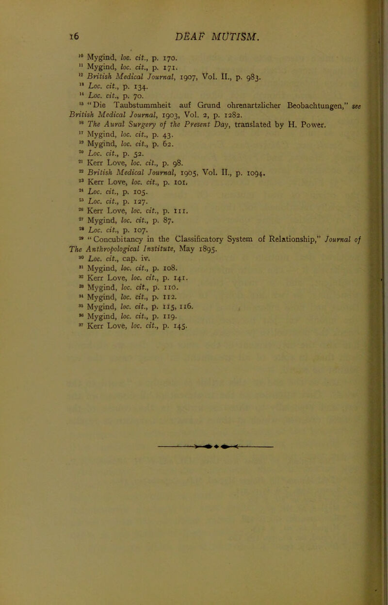 i° Mygind, loc. cit., p. 170. 11 Mygind, loc. dt., p. 171. 12 British Medical Journal, 1907, Vol. II., p. 983. 13 Loc. cit., p. 134. 14 Loc. cit., p. 70. 13 “Die Taubstummheit auf Grund ohrenartzlicher Beobachtungen,” see British Medical Journal, 1903, Vol. 2, p. 1282. 18 The Aural Surgery of the Present Day, translated by H. Power. 17 Mygind, loc. cit., p. 43. 12 Mygind, loc. cit., p. 62. 20 Loc. cit., p. 52. 21 Kerr Love, loc. cit., p. 98. 22 British Medical Journal, 1905, Vol. II., p. 1094. 23 Kerr Love, loc. cit., p. iox, 24 Loc. dt., p. 105. ” Loc. cit., p. 127. 26 Kerr Love, loc. cit., p. iix. 27 Mygind, loc. dt., p. 87. 21 Loc. cit., p. 107. 22 “ Concubitancy in the Classificatory System of Relationship,” Journal of The Anthropological Institute, May 1895. 30 Loc. dt., cap. iv. 31 Mygind, loc. cit., p. 108. 32 Kerr Love, loc. dt., p. 141. 33 Mygind, loc. dt., p. no. 34 Mygind, loc. cit., p. 112. 35 Mygind, loc. dt., p. 115, 116. 36 Mygind, loc. cit., p. 119. 37 Kerr Love, loc. cit., p. 145.