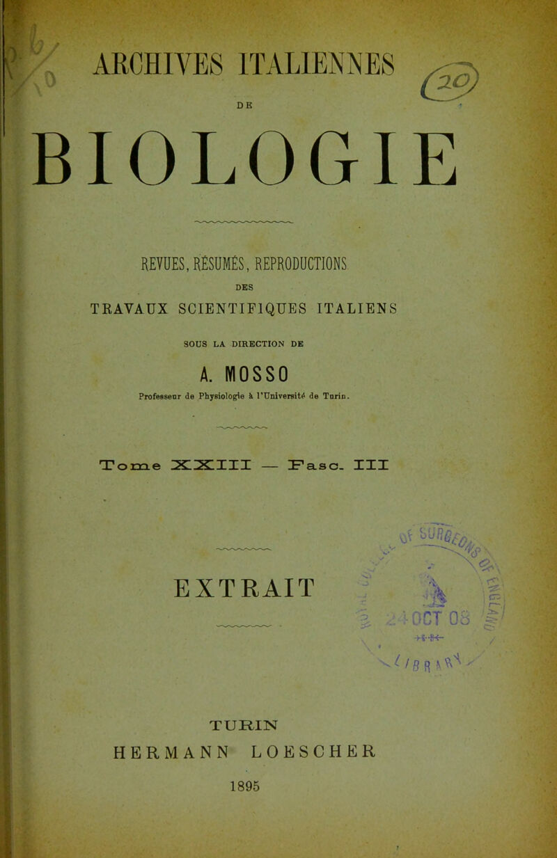 Z ARCHIVES ITALIENNES . . DE BIOLOGIE REVUES, RÉSUMES, REPRODUCTIONS DES TRAVAUX SCIENTIFIQUES ITALIENS SOUS LA DIRECTION DE A. IY10SS0 Professeur de Physiologie il l’UniversitiS de Turin. T orne XXIII — Fasc. III EXTRAIT .. : OCX 08 -Hr-JK- IB cr; ; Ig) TURIN HERMANN LOESCHER 1895