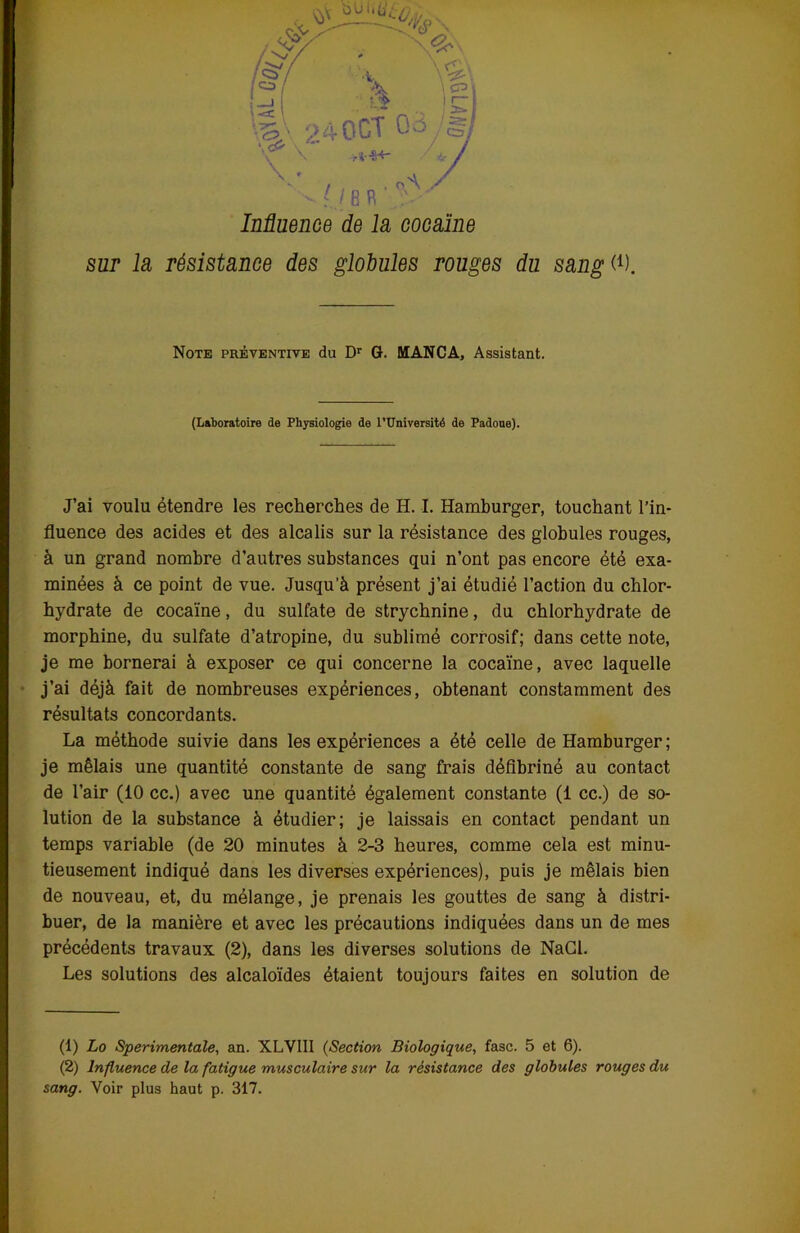 Influence de la cocaïne sur la résistance des globules rouges du sang (*). Note préventive du Dr G. MANCA, Assistant. (Laboratoire de Physiologie de l’Université de Padone). J’ai voulu étendre les recherches de H. I. Hamburger, touchant l’in- fluence des acides et des alcalis sur la résistance des globules rouges, à un grand nombre d’autres substances qui n’ont pas encore été exa- minées à ce point de vue. Jusqu’à présent j’ai étudié l’action du chlor- hydrate de cocaïne, du sulfate de strychnine, du chlorhydrate de morphine, du sulfate d’atropine, du sublimé corrosif; dans cette note, je me bornerai à exposer ce qui concerne la cocaïne, avec laquelle j’ai déjà fait de nombreuses expériences, obtenant constamment des résultats concordants. La méthode suivie dans les expériences a été celle de Hamburger ; je mêlais une quantité constante de sang frais défibriné au contact de l’air (10 cc.) avec une quantité également constante (1 cc.) de so- lution de la substance à étudier; je laissais en contact pendant un temps variable (de 20 minutes à 2-3 heures, comme cela est minu- tieusement indiqué dans les diverses expériences), puis je mêlais bien de nouveau, et, du mélange, je prenais les gouttes de sang à distri- buer, de la manière et avec les précautions indiquées dans un de mes précédents travaux (2), dans les diverses solutions de NaCl. Les solutions des alcaloïdes étaient toujours faites en solution de (1) Lo Sperimentale, an. XLVIII (Section Biologique, fasc. 5 et 6). (2) Influence de la fatigue musculaire sur la résistance des globules rouges du sang. Voir plus haut p. 317.