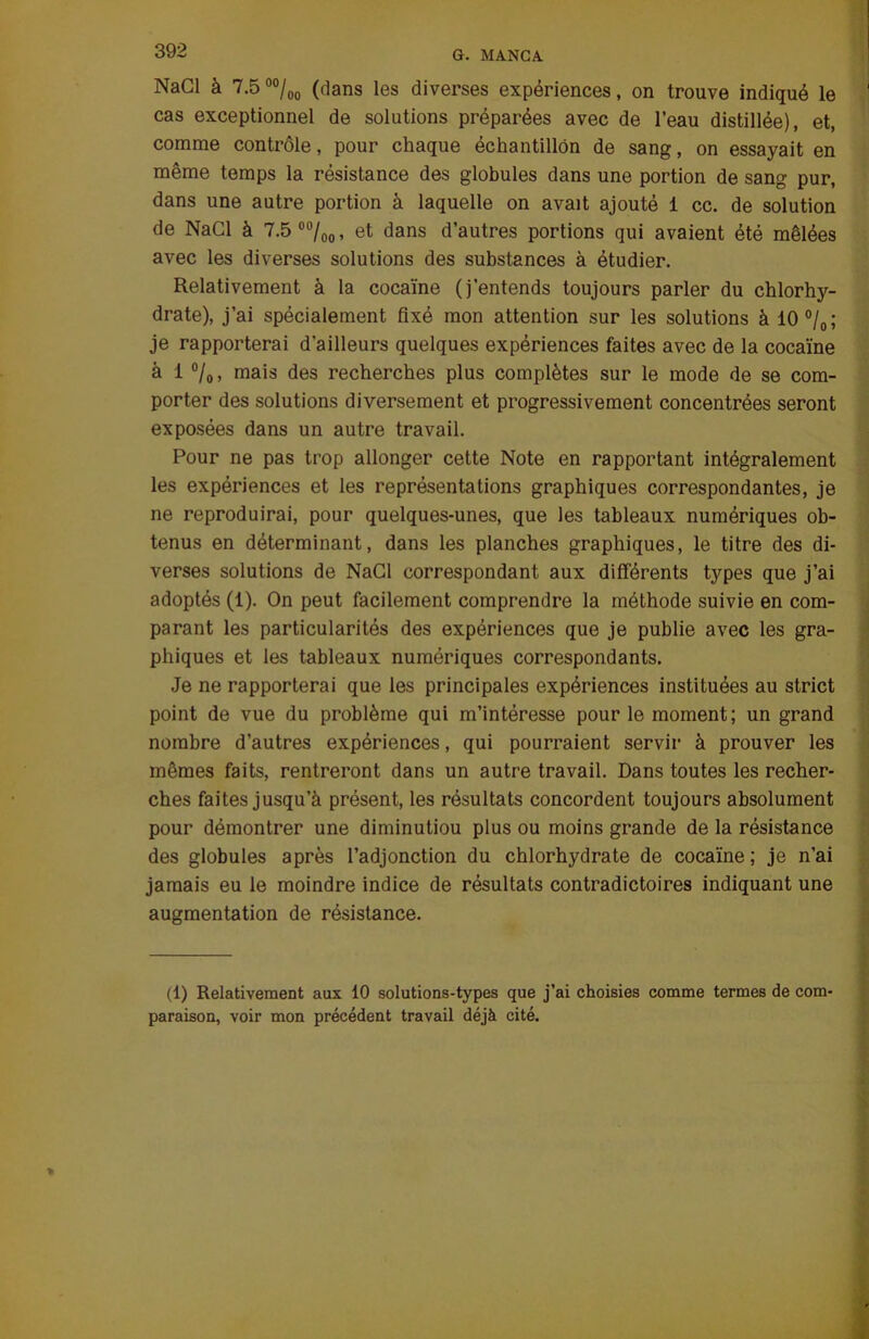 NaCl à 7.5 00/00 (dans les diverses expériences, on trouve indiqué le cas exceptionnel de solutions préparées avec de l’eau distillée), et, comme contrôle, pour chaque échantillon de sang, on essayait en même temps la résistance des globules dans une portion de sang pur, dans une autre portion à laquelle on avait ajouté 1 cc. de solution de NaCl à 7.5 00/00, et dans d’autres portions qui avaient été mêlées avec les diverses solutions des substances à étudier. Relativement à la cocaïne (j’entends toujours parler du chlorhy- drate), j’ai spécialement fixé mon attention sur les solutions à 10 °/0 ; je rapporterai d’ailleurs quelques expériences faites avec de la cocaïne à l°/0, mais des recherches plus complètes sur le mode de se com- porter des solutions diversement et progressivement concentrées seront exposées dans un autre travail. Pour ne pas trop allonger cette Note en rapportant intégralement les expériences et les représentations graphiques correspondantes, je ne reproduirai, pour quelques-unes, que les tableaux numériques ob- tenus en déterminant, dans les planches graphiques, le titre des di- verses solutions de NaCl correspondant aux différents types que j’ai adoptés (1). On peut facilement comprendre la méthode suivie en com- parant les particularités des expériences que je publie avec les gra- phiques et les tableaux numériques correspondants. Je ne rapporterai que les principales expériences instituées au strict point de vue du problème qui m’intéresse pour le moment; un grand nombre d’autres expériences, qui pourraient servir à prouver les mêmes faits, rentreront dans un autre travail. Dans toutes les recher- ches faites jusqu’à présent, les résultats concordent toujours absolument pour démontrer une diminutiou plus ou moins grande de la résistance des globules après l’adjonction du chlorhydrate de cocaïne ; je n’ai jamais eu le moindre indice de résultats contradictoires indiquant une augmentation de résistance. (1) Relativement aux 10 solutions-types que j’ai choisies comme termes de com- paraison, voir mon précédent travail déjà cité.