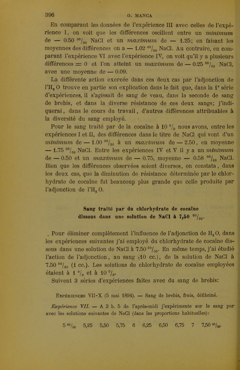 En comparant les données de l’expérience III avec celles de l’expé- rience I, on voit que les différences oscillent entre un minimum de — 0.50 00/oo NaCl et un maximum de — 1.25; en faisant les moyennes des différences on a — 1.02 00/00 NaCl. Au contraire, en com- parant l’expérience VI avec l’expérience IV, on voit qu’il y a plusieurs différences = 0 et l’on atteint un maximum de — 0.25 00/00 NaClr avec une moyenne de — 0.09. La différente action exercée dans ces deux cas par l’adjonction de l’H, O trouve en partie son explication dans le fait que, dans la Ie série d’expériences, il s’agissait de sang de veau, dans la seconde de sang de brebis, et dans la diverse résistance de ces deux sangs; j’indi- querai , dans le cours du travail, d’autres différences attribuables à la diversité du sang employé. Pour le sang traité par de la cocaïne à 10 °/0 nous avons, entre les expériences I et II, des différences dans le titre de NaCl qui vont d’un minimum de — 1.00 00/0o à un maximum de — 2.50, en moyenne — 1.75 00/oo NaCl. Entre les expériences IV et V il y a un minimum de — 0.50 et un maximum de — 0.75, moyenne — 0.58 00/00 NaGL Bien que les différences observées soient diverses, on constata, dans les deux cas, que la diminution de résistance déterminée par le chlor- hydrate de cocaïne fut beaucoup plus grande que celle produite par l’adjonction de l’H20. Sang traité par dn chlorhydrate de cocaïne dissons dans une solation de NaCl à 7,50 00/00. Pour éliminer complètement l’influence de l’adjonction de HzO, dans les expériences suivantes j’ai employé du chlorhydrate de cocaïne dis- sous dans une solution de NaCl à 7.50 00/00. En même temps, j’ai étudié l’action de l’adjonction, au sang ^10 cc.), de la solution de NaCl à 7.50 00/oo (1 cc.). Les solutions de chlorhydrate de cocaïne employées étaient à 1 u/0 et à 10 %• Suivent 3 séries d’expériences faites avec du sang de brebis: Expériences VII-X (5 mai 1894). — Sang de brebis, frais, défibriné. Expérience Y IL — A 3 h. 5 de l’après-midi j’expérimente sur le sang pur avec les solutions suivantes de NaCl (dans les proportions habituelles): 5 oo/oo 5,25 5,50 5,75 6 6,25 6,50 6,75 7 7,50 0%o.