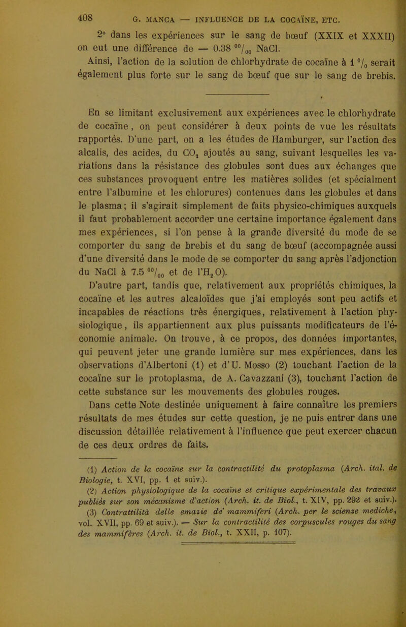 2° dans les expériences sur le sang de bœuf (XXIX et XXXII) on eut une différence de — 0.38 00/uo NaCl. Ainsi, l’action de la solution de chlorhydrate de cocaïne à 1 °/0 serait également plus forte sur le sang de bœuf que sur le sang de brebis. En se limitant exclusivement aux expériences avec le chlorhydrate de cocaïne, on peut considérer à deux points de vue les résultats rapportés. D'une part, on a les études de Hamburger, sur l’action des alcalis, des acides, du COt ajoutés au sang, suivant lesquelles les va- riations dans la résistance des globules sont dues aux échanges que ces substances provoquent entre les matières solides (et spécialment entre l’albumine et les chlorures) contenues dans les globules et dans le plasma; il s’agirait simplement défaits physico-chimiques auxquels il faut probablement accorder une certaine importance également dans mes expériences, si l’on pense à la grande diversité du mode de se comporter du sang de brebis et du sang de bœuf (accompagnée aussi d’une diversité dans le mode de se comporter du sang après l’adjonction du NaCl à 7.5 00/00 et de l’H20). D’autre part, tandis que, relativement aux propriétés chimiques, la cocaïne et les autres alcaloïdes que j’ai employés sont peu actifs et incapables de réactions très énergiques, relativement à l’action phy- siologique , ils appartiennent aux plus puissants modificateurs de l’é- conomie animale. On trouve, à ce propos, des données importantes, qui peuvent jeter une grande lumière sur mes expériences, dans les observations d’Albertoni (1) et d’U. Mosso (2) louchant l’action de la cocaïne sur le protoplasma, de A. Cavazzani (3), touchant l’action de cette substance sur les mouvements des globules rouges. Dans cette Note destinée uniquement à faire connaître les premiers résultats de mes études sur cette question, je ne puis entrer dans une discussion détaillée relativement à l’influence que peut exercer chacun de ces deux ordres de faits. (1) Action de la cocaïne sur la contractilité du protoplasma (Arch. ital. de Biologie, t. XVI, pp. 1 et suiv.). (2) Action physiologique de la. cocaïne et critique expérimentale des travaux publiés sur son mécanisme d'action (Arch. it. de Biol., t. XIV, pp. 292 et suiv.). (3) Contrattilità delle emazie de' mammiferi (Arch. per le scienze mediche, vol. XVII, pp. 69 et suiv.). — Sur la contractilité des corpuscules rouges du sang des mammifères (Arch. it. de Biol., t. XXII, p. 107).