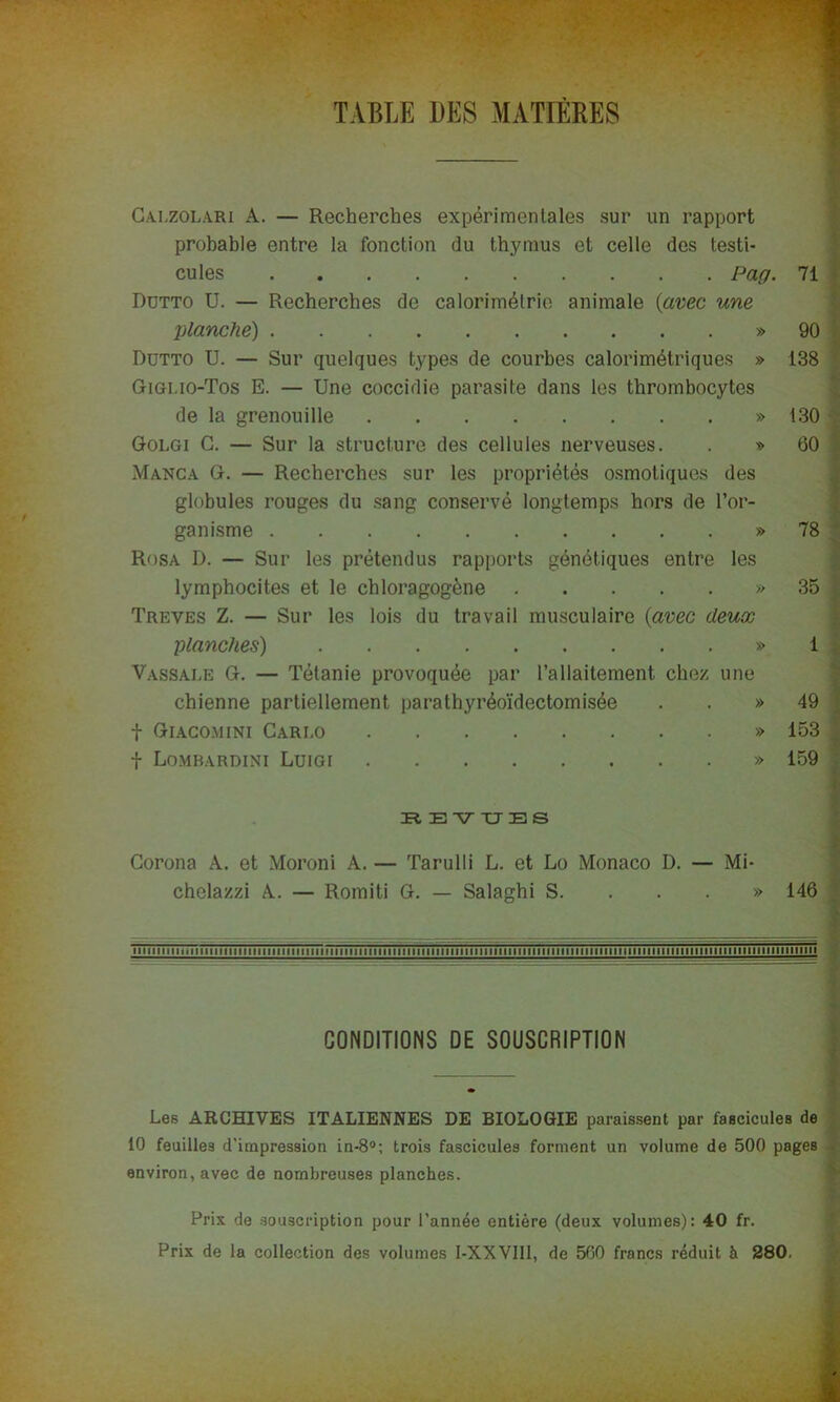 TABLE DES MATIÈRES Calzolari A. — Recherches expérimentales sur un rapport probable entre la fonction du thymus et celle des testi- cules Pag. 71 Rdtto U. — Recherches de calorimétrie animale (avec une planche) » 90 Dutto U. — Sur quelques types de courbes calorimétriques » 138 Gigi.io-Tos E. — Une coccidie parasite dans les thrombocytes de la grenouille » 130 Golgi G. — Sur la structure des cellules nerveuses. . » 60 Manca G. — Recherches sur les propriétés osmotiques des globules rouges du sang conservé longtemps hors de l’or- ganisme » 78 Rosa I). — Sur les prétendus rapports génétiques entre les lymphocites et le chloragogène » 35 Treves Z. — Sur les lois du travail musculaire (avec deux planches) » 1 Vassale G. — Tétanie provoquée par l’allaitement chez une chienne partiellement parathyréoïdectomisée . . » 49 f Giacomini Carlo » 153 f Lombardini Luigi » 159 R EVITES Corona A. et Moroni A. — Tarulli L. et Lo Monaco D. — Mi- chelazzi A. — Romiti G. — Salaghi S. ... » 146 1111111111 ■ 111111111111111 ii 111 n 1111 n 111111 il 1111111111111 n 11111111111111111111111111111111111111111111111111111111111111 ii il 11111111111 mi CONDITIONS DE SOUSCRIPTION Les ARCHIVES ITALIENNES DE BIOLOGIE paraissent par fascicules de 10 feuilles d’impression in-8°; trois fascicules forment un volume de 500 pages environ, avec de nombreuses planches. Prix de souscription pour l’année entière (deux volumes): 40 fr. Prix de la collection des volumes I-XXVII1, de 560 francs réduit à 280.