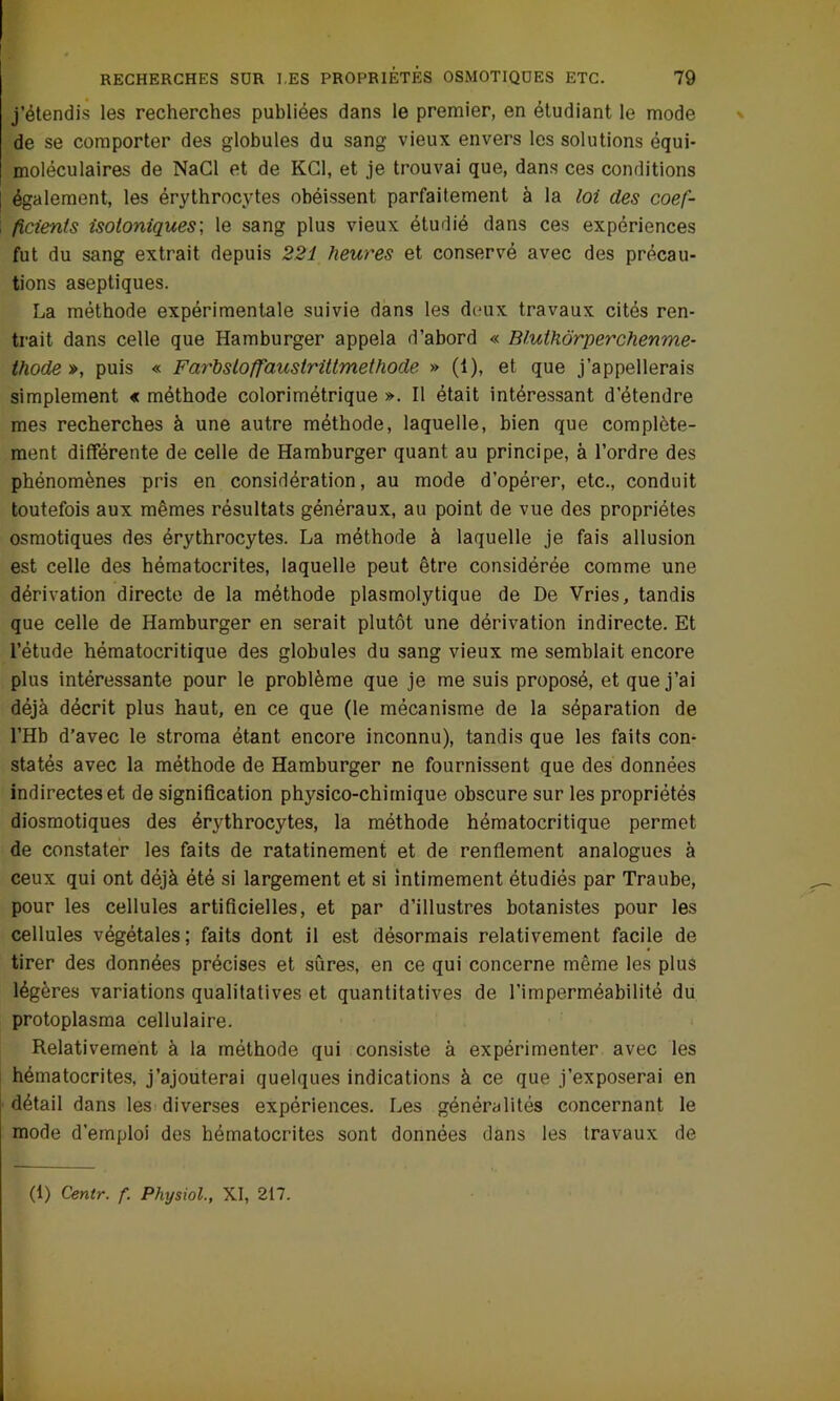 RECHERCHES SUR l.ES PROPRIÉTÉS OSMOTIQUES ETC. 79 j’étendis les recherches publiées dans le premier, en étudiant le mode de se comporter des globules du sang vieux envers les solutions équi- moléculaires de NaCl et de KG1, et je trouvai que, dans ces conditions également, les érythrocytes obéissent parfaitement à la loi des coef- \ ficienfs isotoniques; le sang plus vieux étudié dans ces expériences fut du sang extrait depuis 221 heures et conservé avec des précau- tions aseptiques. La méthode expérimentale suivie dans les deux travaux cités ren- trait dans celle que Hamburger appela d’abord « Blulhôrperchenme- thode », puis « Farhsloffauslrittmethode » (1), et que j’appellerais simplement « méthode colorimétrique ». Il était intéressant d’étendre mes recherches à une autre méthode, laquelle, bien que complète- ment différente de celle de Hamburger quant au principe, à l’ordre des phénomènes pris en considération, au mode d’opérer, etc., conduit toutefois aux mêmes résultats généraux, au point de vue des propriétés osmotiques des érythrocytes. La méthode à laquelle je fais allusion est celle des hématocrites, laquelle peut être considérée comme une dérivation directe de la méthode plasmolytique de De Vries, tandis que celle de Hamburger en serait plutôt une dérivation indirecte. Et l’étude hématocritique des globules du sang vieux me semblait encore plus intéressante pour le problème que je me suis proposé, et que j’ai déjà décrit plus haut, en ce que (le mécanisme de la séparation de l’Hb d’avec le stroma étant encore inconnu), tandis que les faits con- statés avec la méthode de Hamburger ne fournissent que des données indirectes et de signification physico-chimique obscure sur les propriétés diosmotiques des érythrocytes, la méthode hématocritique permet de constater les faits de ratatinement et de renflement analogues à ceux qui ont déjà été si largement et si intimement étudiés par Traube, pour les cellules artificielles, et par d’illustres botanistes pour les cellules végétales; faits dont il est désormais relativement facile de tirer des données précises et sûres, en ce qui concerne même les plus légères variations qualitatives et quantitatives de l’imperméabilité du protoplasma cellulaire. Relativement à la méthode qui consiste à expérimenter avec les hématocrites, j’ajouterai quelques indications à ce que j’exposerai en détail dans les diverses expériences. Les généralités concernant le mode d’emploi des hématocrites sont données dans les travaux de (1) Centr. f. Physiol., XI, 217.