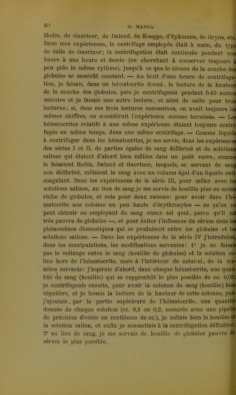 Hedin, de Gaertner, de Daland, de Koeppe, d’Eykmann, de Gryns, etc. Dans mes expériences, la centrifuge employée était à main, du type de celle de Gaertner; la centrifugation était continuée pendant une heure à une heure et demie (en cherchant à conserver toujours à peu près le même rythme), jusqu’à ce que le niveau de la couche des globules se montrât constant. — Au bout d’une heure de centrifuga- tion, je faisais, dans un hématocrite donné, la lecture de la hauteur de la couche des globules, puis je centrifugeais pendant 5-10 autres minutes et je faisais une autre lecture, et ainsi de suite pour trois lectures; si, dans ces trois lectures successives, on avait toujours les mêmes chiffres, on considérait l’expérience comme terminée. — Les hématocrites relatifs à une même expérience étaient toujours centri- fugés en même temps, dans une même centrifuge. — Gomme liquide à centrifuger dans les hématocrites, je me servis, dans les expériences des séries I et II, de parties égales de sang défibriné et de solutions salines qui étaient d’abord bien mêlées dans un petit verre, comme le faisaient Hedin, Daland et Gaertner, lesquels, se servant de sang non défibriné, mêlaient le sang avec un volume égal d’un liquide anti- coagulant. Dans les expériences de la série III, pour mêler avec les solutions salines, au lieu de sang je me servis de bouillie plus ou moins riche de globules, et cela pour deux raisons: pour avoir dans l’hé- matocrite une colonne un peu haute d'érythrocytes — ce qu’on ne peut obtenir en employant du sang vieux tel quel, parce qu’il est très pauvre de globules —, et pour éviter l’influence du sérum dans les phénomènes diosmotiques qui se produisent entre les globules et les solutions salines. — Dans les expériences de la série IV j’introduisis, dans les manipulations, les modifications suivantes: 1° je ne faisais pas le mélange entre le sang (bouillie de globules) et la solution sa- line hors de l’hématocrite, mais à l’intérieur de celui-ci, de la ma- nière suivante: j’aspirais d’abord, dans chaque hématocrite, une quan- tité de sang (bouillie) qui se rapprochât le plus possible de cc. 0,02; je centrifugeais ensuite, pour avoir la colonne de sang (bouillie) bien régulière, et je faisais la lecture de la hauteur de cette colonne, puis j’ajoutais, par la partie supérieure de l’hématocrite, une quantité donnée de chaque solution (cc. 0,1 ou 0,2, mesurée avec une pipette de précision divisée en centièmes de cc.), je mêlais bien la bouillie et la solution saline, et enfin je soumettais à la centrifugation définitive; 2° au lieu de sang, je me servais de bouillie de globules pauvre de sérum le plus possible.