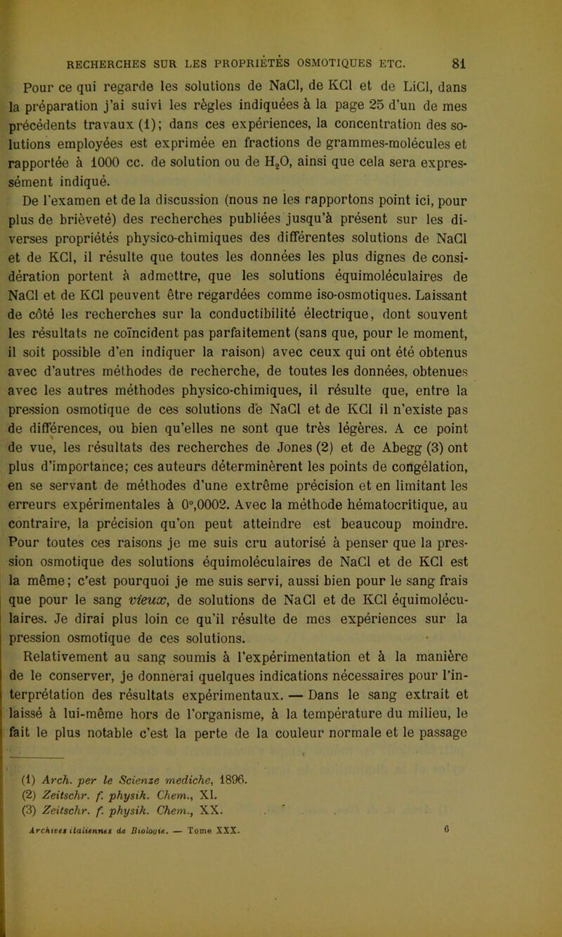 Pour ce qui regarde les solutions de NaCl, de KC1 et de LiCl, dans la préparation j’ai suivi les règles indiquées à la page 25 d’un de mes précédents travaux (1); dans ces expériences, la concentration des so- lutions employées est exprimée en fractions de grammes-molécules et rapportée à 1000 cc. de solution ou de H20, ainsi que cela sera expres- sément indiqué. De l’examen et de la discussion (nous ne les rapportons point ici, pour plus de brièveté) des recherches publiées jusqu’à présent sur les di- verses propriétés physico-chimiques des différentes solutions de NaCl et de KC1, il résulte que toutes les données les plus dignes de consi- dération portent à admettre, que les solutions équimoléculaires de NaCl et de KC1 peuvent être regardées comme iso-osmotiques. Laissant de côté les recherches sur la conductibilité électrique, dont souvent les résultats ne coïncident pas parfaitement (sans que, pour le moment, il soit possible d’en indiquer la raison) avec ceux qui ont été obtenus avec d’autres méthodes de recherche, de toutes les données, obtenues avec les autres méthodes physico-chimiques, il résulte que, entre la pression osmotique de ces solutions dé NaCl et de KC1 il n’existe pas de différences, ou bien qu’elles ne sont que très légères. A ce point de vue, les résultats des recherches de Jones (2) et de Abegg (3) ont plus d’importance; ces auteurs déterminèrent les points de congélation, en se servant de méthodes d’une extrême précision et en limitant les erreurs expérimentales à 0°,0002. Avec la méthode hématocritique, au contraire, la précision qu’on peut atteindre est beaucoup moindre. Pour toutes ces raisons je me suis cru autorisé à penser que la pres- sion osmotique des solutions équimoléculaires de NaCl et de KC1 est la même; c’est pourquoi je me suis servi, aussi bien pour le sang frais que pour le sang vieux, de solutions de NaCl et de KC1 équimolécu- laires. Je dirai plus loin ce qu’il résulte de mes expériences sur la pression osmotique de ces solutions. Relativement au sang soumis à l’expérimentation et à la manière de le conserver, je donnerai quelques indications nécessaires pour l’in- terprétation des résultats expérimentaux. — Dans le sang extrait et laissé à lui-même hors de l’organisme, à la température du milieu, le fait le plus notable c’est la perte de la couleur normale et le passage (1) Arch. per le Scienze mediche, 1896. (2) Zeitschr. f. physik. Chem., XI. (3) Zeitschr. f. physik. Chem., XX. Archives italiennes de Biologie. — Tome XXX. G