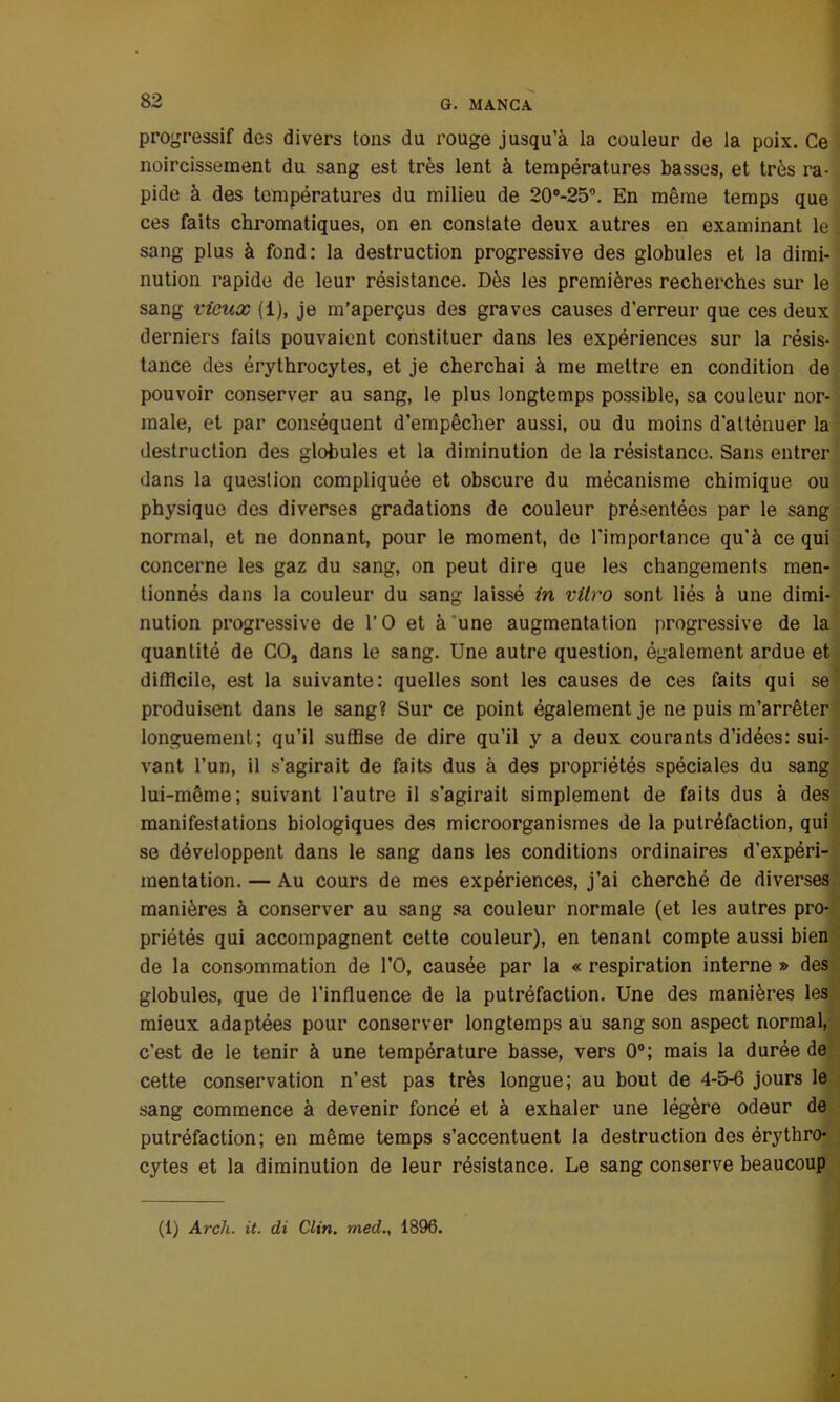 progressif des divers tons du rouge jusqu’à la couleur de la poix. Ce noircissement du sang est très lent à températures basses, et très ra- pide à des températures du milieu de 20o-25°. En même temps que ces faits chromatiques, on en constate deux autres en examinant le sang plus à fond: la destruction progressive des globules et la dimi- nution rapide de leur résistance. Dès les premières recherches sur le sang vieux (i), je m’aperçus des graves causes d’erreur que ces deux derniers faits pouvaient constituer dans les expériences sur la résis- tance des érythrocytes, et je cherchai à me mettre en condition de pouvoir conserver au sang, le plus longtemps possible, sa couleur nor- male, et par conséquent d’empêcher aussi, ou du moins d'atténuer la destruction des globules et la diminution de la résistance. Sans entrer dans la question compliquée et obscure du mécanisme chimique ou physique des diverses gradations de couleur présentées par le sang normal, et ne donnant, pour le moment, de l’importance qu’à ce qui concerne les gaz du sang, on peut dire que les changements men- tionnés dans la couleur du sang laissé in vitro sont liés à une dimi- nution progressive de l’O et à une augmentation progressive de la quantité de CO, dans le sang. Une autre question, également ardue et difficile, est la suivante: quelles sont les causes de ces faits qui se produisent dans le sang? Sur ce point également je ne puis m’arrêter longuement; qu’il suffise de dire qu’il y a deux courants d’idées: sui- vant l’un, il s’agirait de faits dus à des propriétés spéciales du sang lui-même; suivant l’autre il s’agirait simplement de faits dus à des manifestations biologiques des microorganismes de la putréfaction, qui se développent dans le sang dans les conditions ordinaires d’expéri- mentation. — Au cours de mes expériences, j’ai cherché de diverses manières à conserver au sang sa couleur normale (et les autres pro- priétés qui accompagnent cette couleur), en tenant compte aussi bien de la consommation de l’O, causée par la « respiration interne » des globules, que de l’influence de la putréfaction. Une des manières les mieux adaptées pour conserver longtemps au sang son aspect normal, c’est de le tenir à une température basse, vers 0°; mais la durée de cette conservation n’est pas très longue; au bout de 4-5-6 jours le sang commence à devenir foncé et à exhaler une légère odeur de putréfaction; en même temps s’accentuent la destruction des érythro- cytes et la diminution de leur résistance. Le sang conserve beaucoup (1) Arch. it. di Clin, med., 1896.