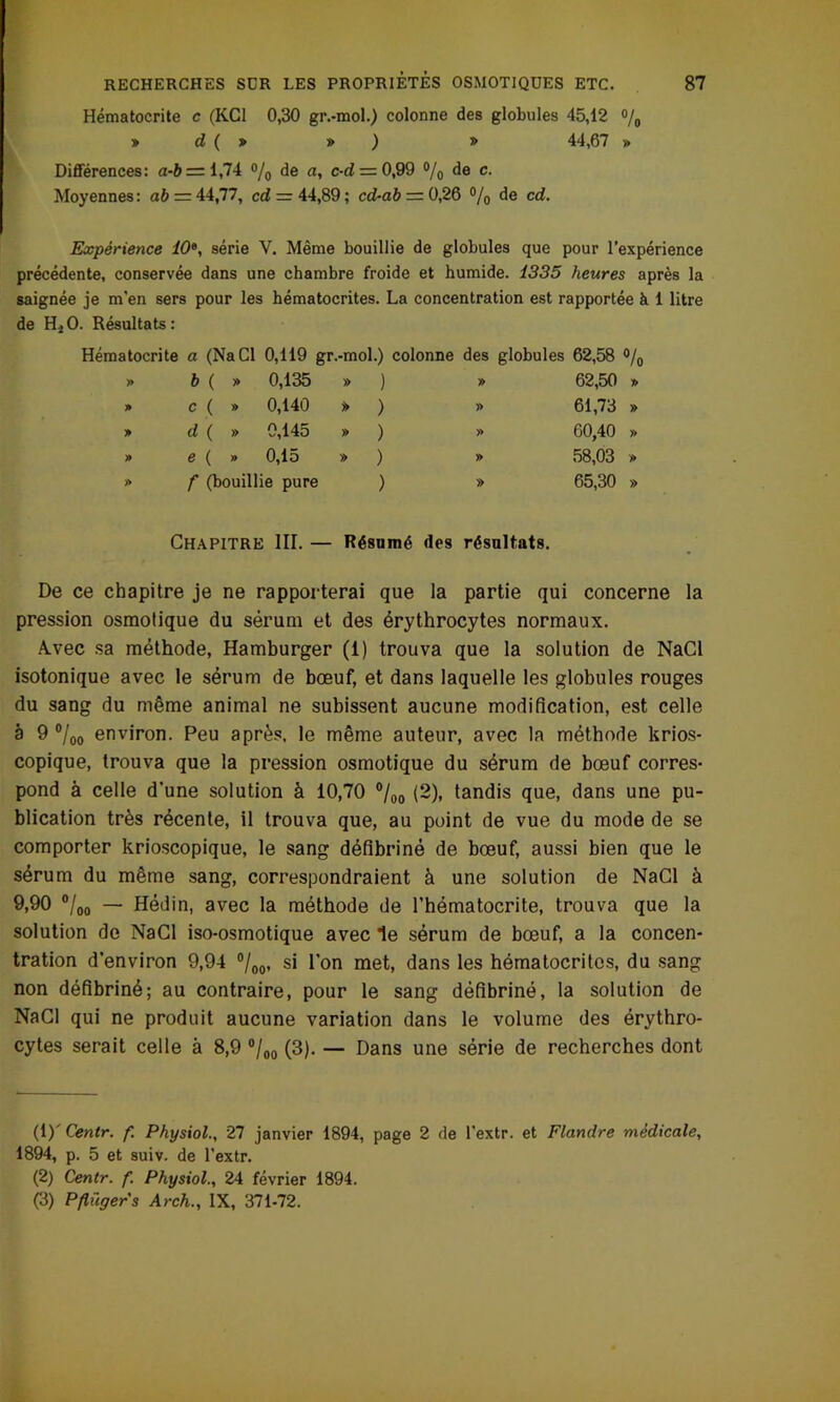 Hématocrite c (KC1 0,30 gr.-mol.) colonne des globules 45,12 °/0 » d ( » » ) » 44,67 » Différences: a-b = 1,74 % de a, c-d — 0,99 % de c- Moyennes : a& = 44,77, cd — 44,89 ; cd-ab — 0,26 °/0 de cd. Expérience 10e, série Y. Même bouillie de globules que pour l'expérience précédente, conservée dans une chambre froide et humide. 1335 heures après la saignée je m’en sers pour les hématocrites. La concentration est rapportée à 1 litre de H*O. Résultats: Hématocrite a (Na Cl 0,119 gr.-mol.) colonne des globules 62,58 °/0 » b ( » 0,135 » ) » 62,50 » » c ( » 0,140 » ) » 61,73 » » d ( » 0,145 » ) » 60,40 » » e ( » 0,15 » ) » 58,03 » » f (bouillie pure ) » 65,30 » Chapitre III. — Résumé des résultats. De ce chapitre je ne rapporterai que la partie qui concerne la pression osmotique du sérum et des érythrocytes normaux. A.vec sa méthode, Hamburger (1) trouva que la solution de NaCl isotonique avec le sérum de bœuf, et dans laquelle les globules rouges du sang du même animal ne subissent aucune modification, est celle à 9 °loo environ. Peu après, le même auteur, avec la méthode krios- copique, trouva que la pression osmotique du sérum de bœuf corres- pond à celle d'une solution à 10,70 %o (2). tandis que, dans une pu- blication très récente, il trouva que, au point de vue du mode de se comporter krioscopique, le sang défibriné de bœuf, aussi bien que le sérum du même sang, correspondraient à une solution de NaCl à 9.90 “/oo ~ Hédin, avec la méthode de l’hématocrite, trouva que la solution de NaCl iso-osmotique avec le sérum de bœuf, a la concen- tration d’environ 9,94 °/00, si l’on met, dans les hématocrites, du sang non défibriné; au contraire, pour le sang défibriné, la solution de NaCl qui ne produit aucune variation dans le volume des érythro- cytes serait celle à 8,9 °/00 (3). — Dans une série de recherches dont (1) ' Centr. f. Physiol., 27 janvier 1894, page 2 de l’extr. et Flandre médicale, 1894, p. 5 et suiv. de l’extr. (2) Centr. f. Physiol., 24 février 1894. (3) Pflügers Arch., IX, 371-72.