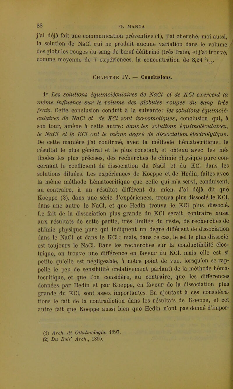 j’ai déjà fait une communication préventive (1), j’ai cherché, moi aussi, la solution de NaCl qui ne produit aucune variation dans le volume des globules rouges du sang de bœuf défibriné (très frais), et j’ai trouvé, comme moyenne de 7 expériences, la concentration de 8,24 0/00. Chapitre IV. — Conclusions. 1° Les solutions èquimolèculaires de NaCl et de KCl exercent la même influence sur le volume des globules rouges du sang très frais. Cette conclusion conduit à la suivante: les solutions èquimolè- culaires de NaCl et de KCl sont iso-osmotiques, conclusion qui, à son tour, amène à cette autre: dans les solutions èquimolèculaires, le NaCl et le KCl ont le même degré de dissociation électrolytique. I)e cette manière j’ai confirmé, avec la méthode hématocritique, le résultat le plus général et le plus constant, et obtenu avec les mé- thodes les plus précises, des recherches de chimie physique pure con- cernant le coefficient de dissociation du NaCl et du KCl dans les solutions diluées. Les expériences de Koeppe et de Hedin, faites avec la même méthode hématocritique que celle qui m’a servi, conduisent, au contraire, à un résultat différent du mien. J’ai déjà dit que Koeppe (2), dans une série d’expériences, trouva plus dissocié le KCl, dans une autre le NaCl, et que Hedin trouva le KCl plus dissocié. Le fait de la dissociation plus grande du KCl serait contraire aussi aux résultats de cette partie, très limitée du reste, de recherches de chimie physique pure qui indiquent un degré différent de dissociation dans le NaCl et dans le KCl ; mais, dans ce cas, le sel le plus dissocié est toujours le NaCl. Dans les recherches sur la conductibilité élec- trique, on trouve une différence en faveur du KCl, mais elle est si petite qu’elle est négligeable, à notre point de vue, lorsqu'on se rap- pelle le peu de sensibilité (relativement parlant) de la méthode héma- tocritique, et que l’on considère, au contraire, que les différences données par Hedin et par Koeppe, en faveur de la dissociation plus grande du KCl, sont assez importantes. En ajoutant à ces considéra- tions le fait de la contradiction dans les résultats de Koeppe, et cet autre fait que Koeppe aussi bien que Hedin n’ont pas donné d impor- (1) Arch. di Oltalmologia, 1897. (2) Du Bois’ Arch., 1895.