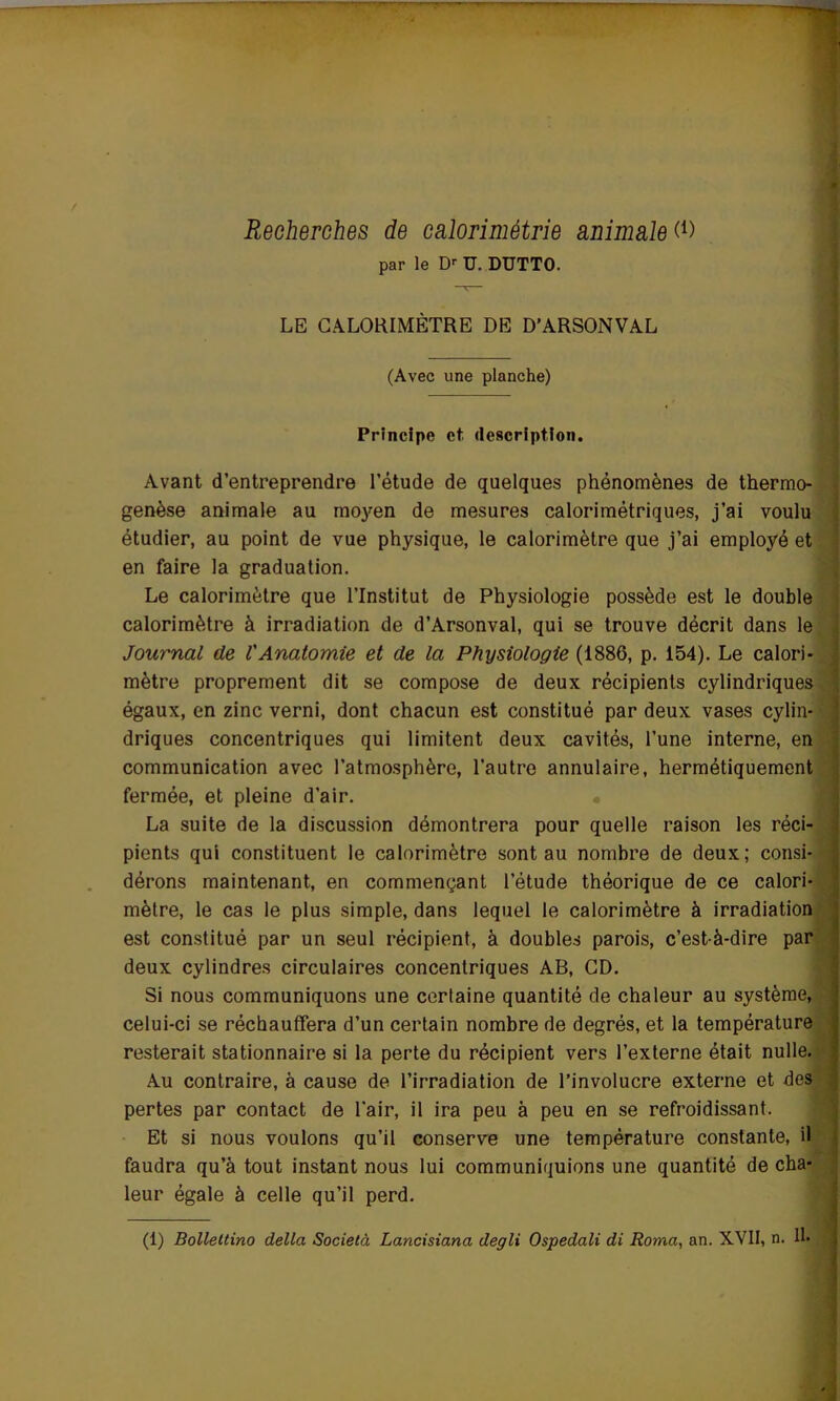 Recherches de calorimétrie animale (*) par le Dr U. DUTTO. LE CALORIMÈTRE DE D’ARSONVAL (Avec une planche) Principe et description. Avant d’entreprendre l’étude de quelques phénomènes de thermo- genèse animale au moyen de mesures calorimétriques, j’ai voulu étudier, au point de vue physique, le calorimètre que j’ai employé et en faire la graduation. Le calorimètre que l’Institut de Physiologie possède est le double calorimètre à irradiation de d’Arsonval, qui se trouve décrit dans le Journal de l'Anatomie et de la Physiologie (1886, p. 154). Le calori- mètre proprement dit se compose de deux récipients cylindriques égaux, en zinc verni, dont chacun est constitué par deux vases cylin- driques concentriques qui limitent deux cavités, l’une interne, en communication avec l’atmosphère, l’autre annulaire, hermétiquement fermée, et pleine d’air. La suite de la discussion démontrera pour quelle raison les réci- pients qui constituent le calorimètre sont au nombre de deux; consi- dérons maintenant, en commençant l’étude théorique de ce calori- mètre, le cas le plus simple, dans lequel le calorimètre à irradiation est constitué par un seul récipient, à doubles parois, c’est-à-dire par deux cylindres circulaires concentriques AB, CD. Si nous communiquons une certaine quantité de chaleur au système, celui-ci se réchauffera d’un certain nombre de degrés, et la température resterait stationnaire si la perte du récipient vers l’externe était nulle. Au contraire, à cause de l’irradiation de l’involucre externe et des pertes par contact de l'air, il ira peu à peu en se refroidissant. Et si nous voulons qu’il conserve une température constante, il faudra qu’à tout instant nous lui communiquions une quantité de cha- leur égale à celle qu’il perd. (1) Bollettino délia Società Lancisiana degli Ospedali di Roma, an. XVII, n. H»