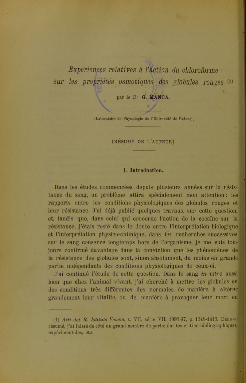 Expériences relatives à l’action du chloroforme ■ sur les propriétés osmotiques des globules rouges (4> j r par le Dr G. MANCA. (Laboratoire de Physiologie de l'Université de Padoue). (résumé de l’auteur) I. Introduction. Dans les études commencées depuis plusieurs années sur la résis- 1 tance du sang, un problème attira spécialement mon attention: les ; rapports entre les conditions physiologiques des globules rouges et ; leur résistance. J’ai déjà publié quelques travaux sur cette question, ' et, tandis que, dans celui qui concerne l’action de la cocaïne sur la résistance, j’étais resté dans le doute entre l’interprétation biologique et l’interprétation physico-chimique, dans les recherches successives | sur le sang conservé longtemps hors de l’organisme, je me suis tou- jours confirmé davantage dans la conviction que les phénomènes de la résistance des globules sont, sinon absolument, du moins en grande - , partie indépendants des conditions physiologiques de ceux-ci. J’ai continué l’étude de cette question. Dans le sang in vitro aussi , bien que chez l’animal vivant, j’ai cherché à mettre les globules en des conditions très différentes des normales, de manière à altérer!] grandement leur vitalité, ou de manière à provoquer leur mort en : (1) Atti del R. lstituto Veneto, t. VII, série VII, 1896-97, p. 1348-1416. Dans ce résumé, j’ai laissé de côté un grand nombre de particularités critico-bibliograpbiques, expérimentales, etc.