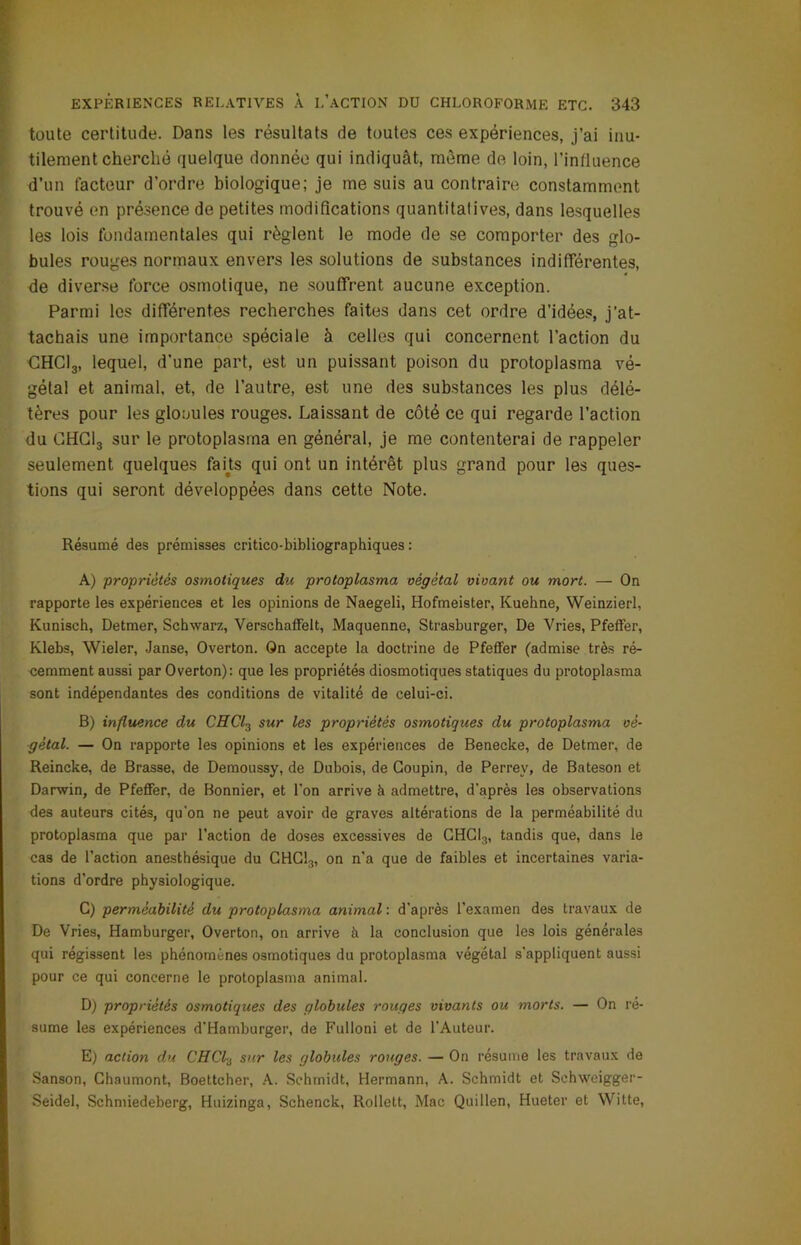 toute certitude. Dans les résultats de toutes ces expériences, j’ai inu- tilement cherché quelque donnée qui indiquât, môme de loin, l’influence d’un facteur d’ordre biologique; je me suis au contraire constamment trouvé en présence de petites modifications quantitalives, dans lesquelles les lois fondamentales qui règlent le mode de se comporter des glo- bules rouges normaux envers les solutions de substances indifférentes, de diverse force osmotique, ne souffrent aucune exception. Parmi les différentes recherches faites dans cet ordre d’idées, j’at- tachais une importance spéciale à celles qui concernent l’action du CHC13, lequel, d'une part, est un puissant poison du protoplasma vé- gétal et animal, et, de l’autre, est une des substances les plus délé- tères pour les glouules rouges. Laissant de côté ce qui regarde l’action du CHCI3 sur le protoplasrna en général, je me contenterai de rappeler seulement quelques farts qui ont un intérêt plus grand pour les ques- tions qui seront développées dans cette Note. Résumé des prémisses critieo-bibliographiques : A) propriétés osmotiques du protoplasma végétal vivant ou mort. — On rapporte les expériences et les opinions de Naegeli, Hofmeister, Kuehne, Weinzierl, Kunisch, Detmer, Schwarz, Verschaffelt, Maquenne, Strasburger, De Vries, Pfeffer, Klebs, Wieler, Janse, Overton. On accepte la doctrine de Pfeffer (admise très ré- cemment aussi parOverton): que les propriétés diosmotiques statiques du protoplasma sont indépendantes des conditions de vitalité de celui-ci. B) influence du CHCl3 sur les propriétés osmotiques du protoplasma vé- gétal. — On rapporte les opinions et les expériences de Benecke, de Detmer, de Reincke, de Brasse, de Demoussy, de Dubois, de Goupin, de Perrey, de Bateson et Darwin, de Pfeffer, de Bonnier, et l’on arrive à admettre, d'après les observations des auteurs cités, qu'on ne peut avoir de graves altérations de la perméabilité du protoplasma que par l’action de doses excessives de CHC13, tandis que, dans le cas de l’action anesthésique du CHG13, on n’a que de faibles et incertaines varia- tions d’ordre physiologique. C) perméabilité du protoplasma animal : d’après l’examen des travaux de De Vries, Hamburger, Overton, on arrive à la conclusion que les lois générales qui régissent les phénomènes osmotiques du protoplasma végétal s’appliquent aussi pour ce qui concerne le protoplasma animal. D) propriétés osmotiques des globules rouges vivants ou morts. — On ré- sume les expériences d'Hamburger, de Fulloni et de l’Auteur. E) action du CHCl3 sur les globules rouges. — On résume les travaux de Sanson, Chaumont, Boettcher, A. Schmidt, Hermann, A. Schmidt et Schweigger- Seidel, Schmiedeberg, Huizinga, Schenck, Rollett, Mac Quillen, Hueter et Witte,