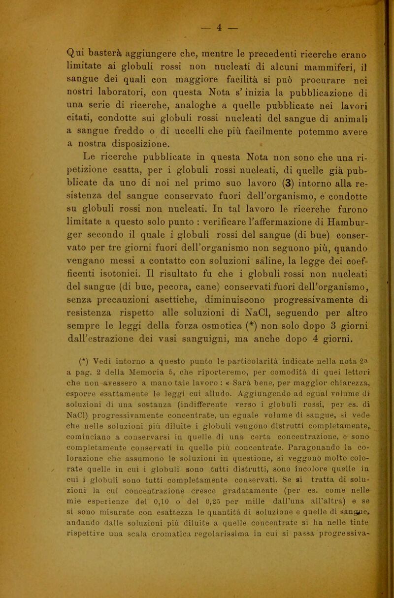 4 — Qui basterà aggiungere che, mentre le precedenti ricerche erano limitate ai globuli rossi non nucleati di alcuni mammiferi, il sangue dei quali con maggiore facilità si può procurare nei nostri laboratori, con questa Nota s’inizia la pubblicazione di una serie di ricerche, analoghe a quelle pubblicate nei lavori citati, condotte sui globuli rossi nucleati del sangue di animali a sangue freddo o di uccelli che più facilmente potemmo avere a nostra disposizione. Le ricerche pubblicate in questa Nota non sono che una ri- petizione esatta, per i globuli rossi nucleati, di quelle già pub- blicate da uno di noi nel primo suo lavoro (3) intorno alla re- sistenza del sangue conservato fuori deU’organismo, e condotte su globuli rossi non nucleati. In tal lavoro le ricerche furono limitate a questo solo punto : verificare Taffermazione di Hambur- ger secondo il quale i globuli rossi del sangue (di bue) conser- vato per tre giorni fuori dell’organismo non seguono più, quando vengano messi a contatto con soluzioni saline, la legge dei coef- ficenti isotonici. Il risultato fu che i globuli rossi non nucleati del sangue (di bue, pecora, cane) conservati fuori deirorganismo, senza precauzioni asettiche, diminuiscono progressivamente di resistenza rispetto alle soluzioni di NaCl, seguendo per altro sempre le leggi della forza osmotica (*) non solo dopo 3 giorni dall'estrazione dei vasi sanguigni, ma anche dopo 4 giorni. 4' / (*) Vedi intorno a questo punto le particolarità indicate nella nota 2a i a pag. 2 della Memoria 5, che riporteremo, per comodità di quei lettori j che non avessero a mano tale lavoro : « Sarà bene, per maggior chiarezza, i esporre esattamente le leggi cui alludo. Aggiungendo ad egual volume di j ;ì- soluzioni di una sostanza (indifferente verso i globuli rossi, per es. di ' (| NaCl) progressivamente concentrate, un eguale volume di sangue, si vede che nelle soluzioni più diluite i globuli vengono distrutti completamente^ 5 cominciano a conservarsi in quelle di una certa concentrazione, e- sono j completamente conservati in quelle più concentrate. Paragonando la co- | lorazione che assumono le soluzioni in questione, si veggono molto colo- rate quelle in cui i globuli sono tutti distrutti, sono incolore quelle in |; cui i globuli sono tutti completamente conservati. Se si tratta di solu- j ; zioni la cui concentrazione cresce gradatamente (per es. come nelle J , mie esperienze del 0,10 o del 0,2-ó per mille dall’una all’altra) e se | J si sono misurate con esattezza le quantità di soluzione e quelle di sangue, <j | andando dalle soluzioni più diluite a quelle concentrate si ha nelle tinte f'i 1 rispettive una scala cromatica regolarissima in cui si passa progressiva- r |