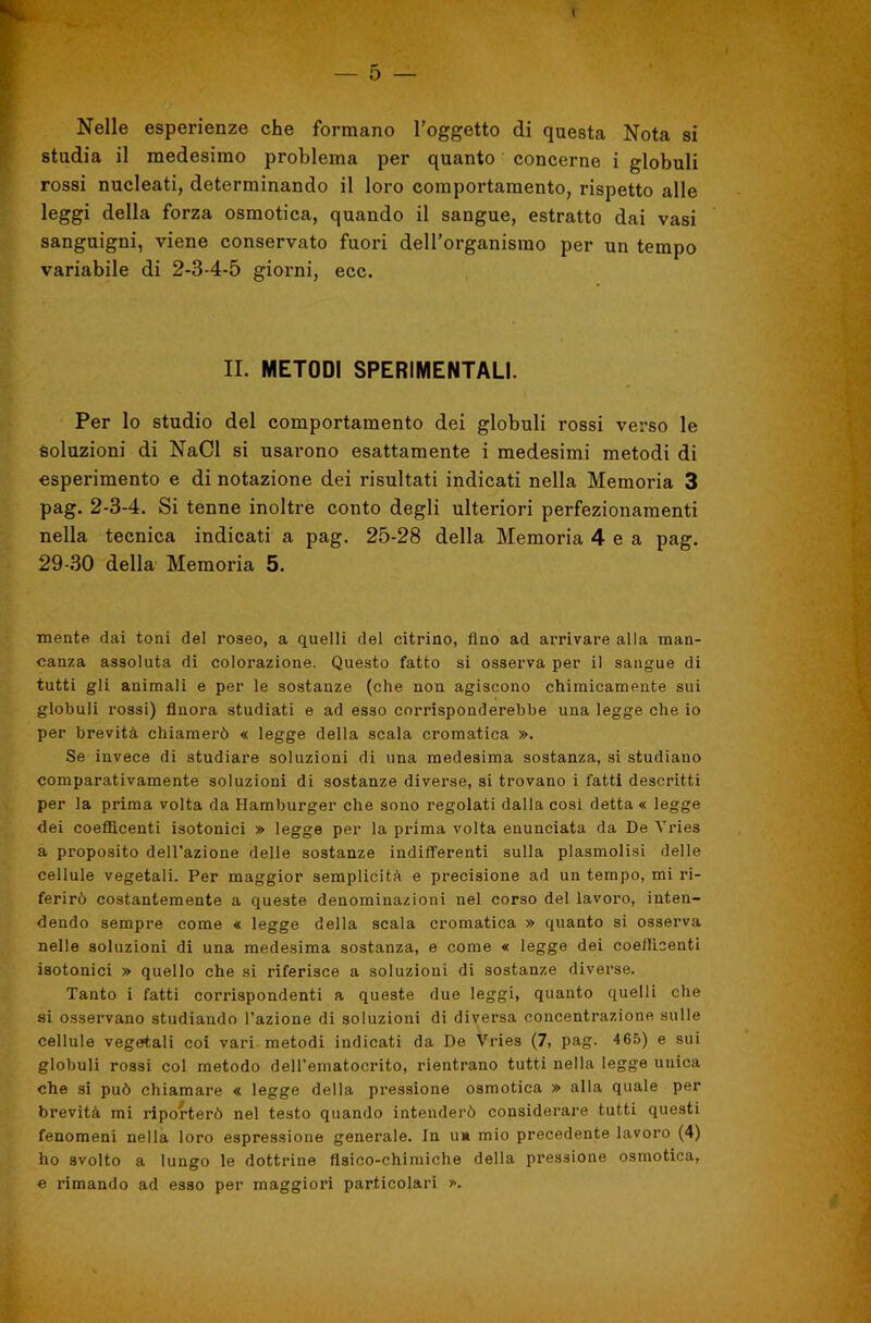 Nelle esperienze che formano l’oggetto di questa Nota si studia il medesimo problema per quanto concerne i globuli rossi nucleati, determinando il loro comportamento, rispetto alle leggi della forza osmotica, quando il sangue, estratto dai vasi sanguigni, viene conservato fuori deH’organismo per un tempo variabile di 2-S-4-5 giorni, ecc. IL METODI SPERIMENTALI. Per lo studio del comportamento dei globuli rossi verso le soluzioni di NaCl si usarono esattamente i medesimi metodi di esperimento e di notazione dei risultati indicati nella Memoria 3 pag. 2-3-4. Si tenne inoltre conto degli ulteriori perfezionamenti nella tecnica indicati a pag. 25-28 della Memoria 4 e a pag. 29-30 della Memoria 5. mente dai toni del roseo, a quelli del citrino, fino ad arrivare alla man- canza assoluta di colorazione. Questo fatto si osserva per il sangue di tutti gli animali e per le sostanze (che non agiscono chimicamente sui globuli rossi) finora studiati e ad esso corrisponderebbe una legge che io per brevità chiamerò « legge della scala cromatica ». Se invece di studiare soluzioni di una medesima sostanza, si studiano comparativamente soluzioni di sostanze diverse, si trovano i fatti descritti per la prima volta da Hamburger che sono regolati dalla cosi detta « legge dei coefficenti isotonici » legge per la prima volta enunciata da De Vries a proposito dell’azione delle sostanze indifferenti sulla plasmolisi delle cellule vegetali. Per maggior semplicità e precisione ad un tempo, mi ri- ferirò costantemente a queste denominazioni nel corso del lavoro, inten- dendo sempre come « legge della scala cromatica » quanto si osserva nelle soluzioni di una medesima sostanza, e come « legge dei coefllcenti isotonici » quello che si riferisce a soluzioni di sostanze diverse. Tanto i fatti corrispondenti a queste due leggi, quanto quelli che si osservano studiando l’azione di soluzioni di diversa concentrazione sulle cellule vegetali coi vari, metodi indicati da De Vries (7, pag. 465) e sui globuli rossi col metodo dell’ematocrito, rientrano tutti nella legge unica che si può chiamare « legge della pressione osmotica » alla quale per brevità mi riporterò nel testo quando intenderò considerare tutti questi fenomeni nella loro espressione generale. In uà mio precedente lavoro (4) ho svolto a lungo le dottrine fisico-chimiche della pressione osmotica, e rimando ad esso per maggiori particolari ».
