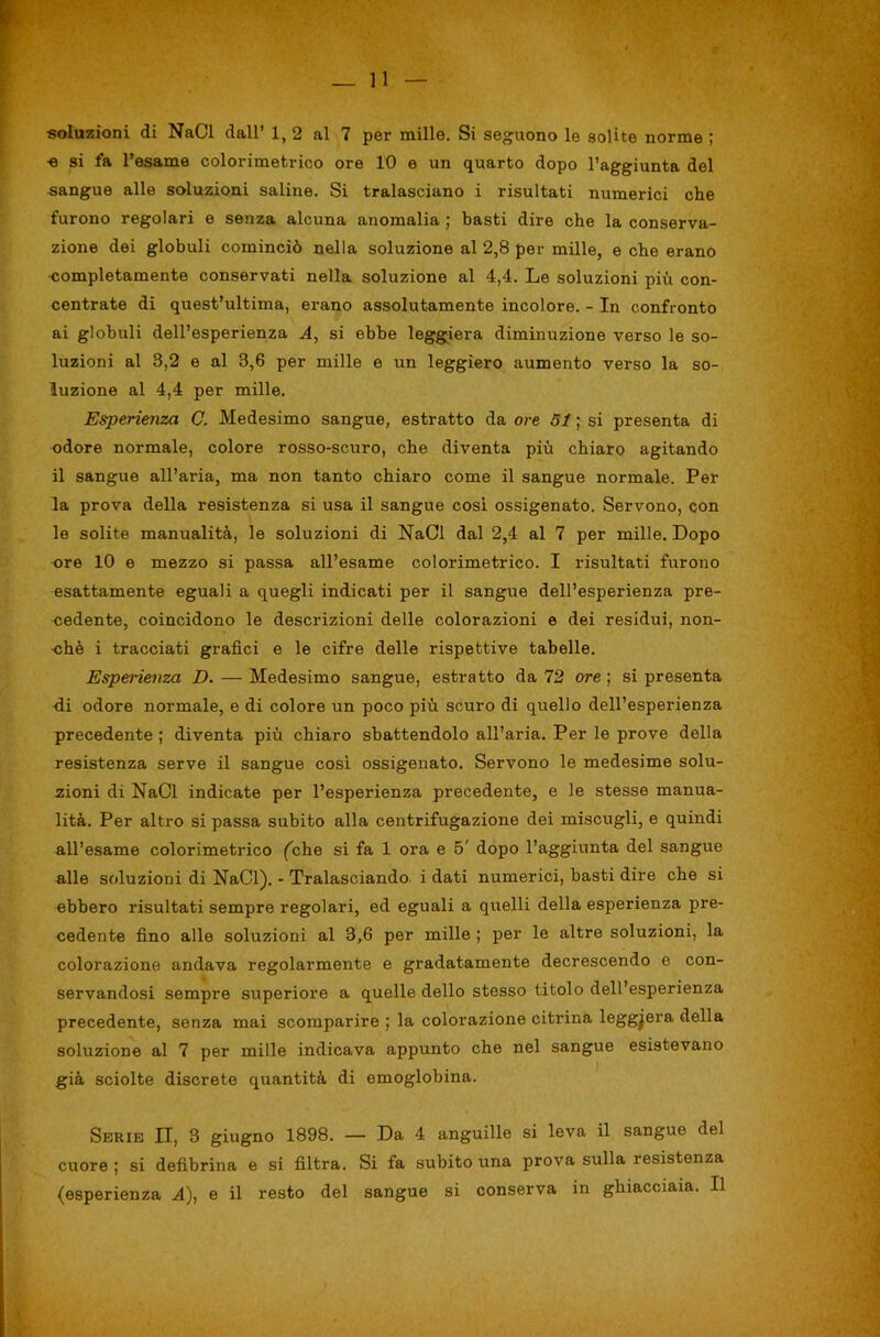«oluzioni di NaCl dall’ 1, 2 al 7 per mille. Si seguono le solite norme ; ■e si fa l’esame colorimetrico ore 10 e un quarto dopo l’aggiunta del sangue alle soluzioni saline. Si tralasciano i risultati numerici che furono regolari e senza alcuna anomalia ; basti dire che la conserva- zione dei globuli cominciò nella soluzione al 2,8 per mille, e che erano ■completamente conservati nella soluzione al 4,4. Le soluzioni più con- centrate di quest’ultima, erano assolutamente incolore. - In confronto ai globuli dell’esperienza A, si ebbe leggiera diminuzione verso le so- luzioni al 3,2 e al 3,6 per mille e un leggiero aumento verso la so- luzione al 4,4 per mille. Esperienza C. Medesimo sangue, estratto da ore 51 ; si presenta di odore normale, colore rosso-scuro, che diventa più chiaro agitando il sangue all’aria, ma non tanto chiaro come il sangue normale. Per la prova della resistenza si usa il sangue cosi ossigenato. Servono, con le solite manualità, le soluzioni di NaCl dal 2,4 al 7 per mille. Dopo ore 10 e mezzo si passa all’esame colorimetrico. I risultati furono esattamente eguali a quegli indicati per il sangue dell’esperienza pre- cedente, coincidono le descrizioni delle colorazioni e dei residui, non- ché i tracciati grafici e le cifre delle rispettive tabelle. Esperienza D. — Medesimo sangue, estratto da 72 ore ; si presenta ■di odore normale, e di colore un poco più scuro di quello dell’esperienza precedente ; diventa più chiaro sbattendolo all’aria. Per le prove della resistenza serve il sangue cosi ossigenato. Servono le medesime solu- zioni di NaCl indicate per l’esperienza precedente, e le stesse manua- lità. Per altro si passa subito alla centrifugazione dei miscugli, e quindi all’esame colorimetrico (^che si fa 1 ora e 5' dopo l’aggiunta del sangue alle soluzioni di NaCl). - Tralasciando, i dati numerici, basti dire che si ebbero risultati sempre regolari, ed eguali a quelli della esperienza pre- cedente fino alle soluzioni al 3,6 per mille ; per le altre soluzioni, la colorazione andava regolarmente e gradatamente decrescendo e con- servandosi sempre superiore a quelle dello stesso titolo dell’esperienza precedente, senza mai scomparire ; la colorazione citrina leggiera della soluzione al 7 per mille indicava appunto che nel sangue esistevano già sciolte discrete quantità di emoglobina. Serie U, 3 giugno 1898. — Da 4 anguille si leva il sangue del cuore ; si defibrina e si filtra. Si fa subito una prova sulla resistenza (esperienza A), e il resto del sangue si conserva in ghiacciaia. Il