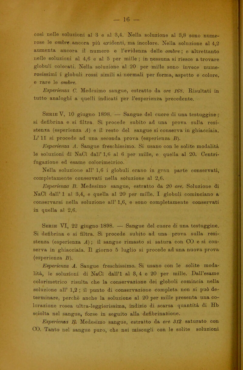 cosi nelle soluzioni al 3 e al 3,4. Nella soluzione al 3,8 sono nume- rose le ombre ancora più e.videnti, ma incolore. Nella soluzione al 4,2 aumenta ancora il numero e l’evidenza delle ombre ; e altrettanto nelle soluzioni al 4,6 e al 5 per mille ; in nessuna si riesce a trovare globuli colorati. Nella soluzione al 20 per mille sono invece nume- rosissimi i globuli rossi simili ai normali per forma, aspetto e colore, e rare le ombre. Esperienza C. Medesimo sangue, estratto da ore 168. Risultati in tutto analoghi a quelli indicati per l’esperienza precedente. Serie V, 10 giugno 1898. — Sangue del cuore di una testuggine ; si defibrina e si filtra. Si procede subito ad una prova sulla resi- stenza (esperienza A) e il resto del sangue si conserva in ghiacciaia. L’ 11 si procede ad una seconda prova (esperienza B). Esperienza A. Sangue freschissimo. Si usano con le solite modalità le soluzioni di NaCl dall’ 1,6 al 6 per mille, e quella al 20. Centri- fugazione ed esame colorimetrico. Nella soluzione all’ 1,6 i globuli erano in gran parte conservati, completamente conservati nella soluzione al 2,6. l Esperieìiza B. Medesimo sangue, estratto da 20 ore. Soluzione di NaCl dall’ 1 al 3,4, e quella al 20 per mille. I globuli cominciano a conservarsi nella soluzione all’ 1,6, e sono completamente conservati in quella al 2,6. Serie VI, 22 giugno 1898. — Sangue del cuore di una testuggine. Si defibrina e si filtra. Si procede subito ad una prova sulla resi- stenza (esperienza A) ; il sangue rimasto si satura con CO e si con- serva in ghiacciaia. Il giorno 5 luglio si procede ad una nuova prova (esperienza B). Esperienza A. Sangue freschissimo. Si usano con le solite moda- lità, le soluzioni di NaCl dall’l al 3, 4 e 20 per mille. Dall’esame colorimetrico risulta che la conservazione dei globuli comincia nella soluzione all’ 1,2 ; il punto di conservazione completa non si può de- terminare, perchè anche la soluzione al 20 per mille presenta una co- lorazione rosea ultra-leggierissima, indizio di scarsa quantità di Hb sciolta nel sangue, forse in seguito alla defibrinaSiione. Esperienza Bi Medesimo sangue, estratto da ore 312 saturato con CO, Tanto nel sangue puro, che nei miscugli con le solite soluzioni