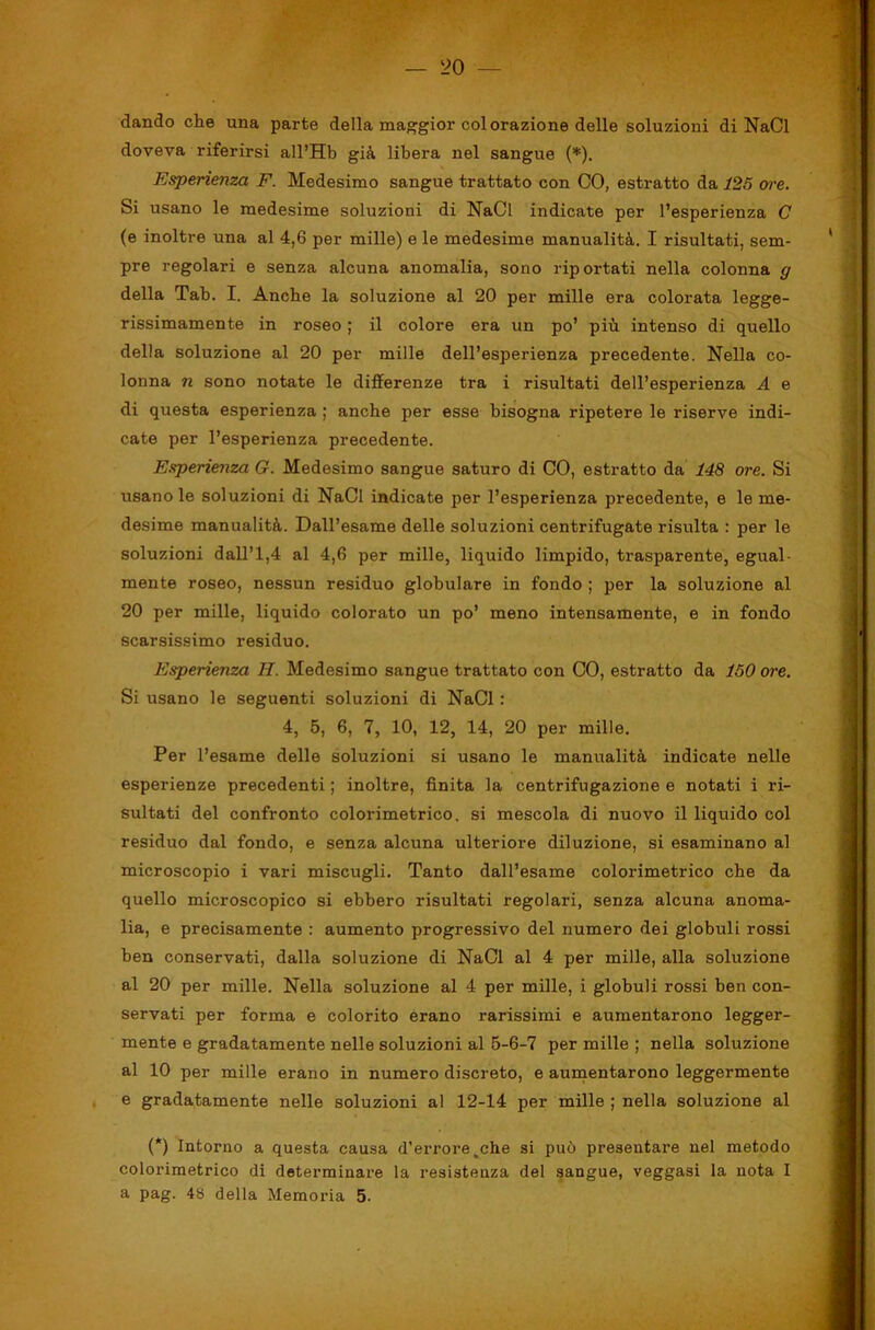 dando che una parte della maggior colorazione delle soluzioni di NaCl doveva riferirsi all’Hb già libera nel sangue (*). Esperienza F. Medesimo sangue trattato con CO, estratto da 125 ore. Si usano le medesime soluzioni di NaCl indicate per l’esperienza C (e inoltre una al 4,6 per mille) e le medesime manualità, I risultati, sem- pre regolari e senza alcuna anomalia, sono riportati nella colonna g della Tab. I. Anche la soluzione al 20 per mille era colorata legge- rissimamente in roseo ; il colore era un po’ più intenso di quello della soluzione al 20 per mille dell’esperienza precedente. Nella co- lonna n sono notate le differenze tra i risultati dell’esperienza A e di questa esperienza ; anche per esse bisogna ripetere le riserve indi- cate per l’esperienza precedente. Esperieììza G. Medesimo sangue saturo di CO, estratto da 148 ore. Si usano le soluzioni di NaCl indicate per l’esperienza precedente, e le me- desime manualità. Dall’esame delle soluzioni centrifugate risulta : per le soluzioni dall’1,4 al 4,6 per mille, liquido limpido, trasparente, egual- mente roseo, nessun residuo globulare in fondo ; per la soluzione al 20 per mille, liquido colorato un po’ meno intensamente, e in fondo scarsissimo residuo. Esperienza H. Medesimo sangue trattato con CO, estratto da 150 ore. Si usano le seguenti soluzioni di NaCl : 4, 5, 6, 7, 10, 12, 14, 20 per mille. Per l’esame delle soluzioni si usano le manualità indicate nelle esperienze precedenti ; inoltre, finita la centrifugazione e notati i ri- sultati del confronto colorimetrico, si mescola di nuovo il liquido col residuo dal fondo, e senza alcuna ulteriore diluzione, si esaminano al microscopio i vari miscugli. Tanto dall’esame colorimetrico ohe da quello microscopico si ebbero risultati regolari, senza alcuna anoma- lia, e precisamente : aumento progressivo del numero dei globuli rossi ben conservati, dalla soluzione di NaCl al 4 per mille, alla soluzione al 20 per mille. Nella soluzione al 4 per mille, i globuli rossi ben con- servati per forma e colorito erano rarissimi e aumentarono legger- mente e gradatamente nelle soluzioni al 5-6-7 per mille ; nella soluzione al 10 per mille erano in numero discreto, e aunaentarono leggermente e gradatamente nelle soluzioni al 12-14 per mille ; nella soluzione al (*) Intorno a questa causa d’errore,che si può presentare nel metodo colorimetrico di determinare la resistenza del sangue, veggasi la nota I a pag. 48 della Memoria 5.