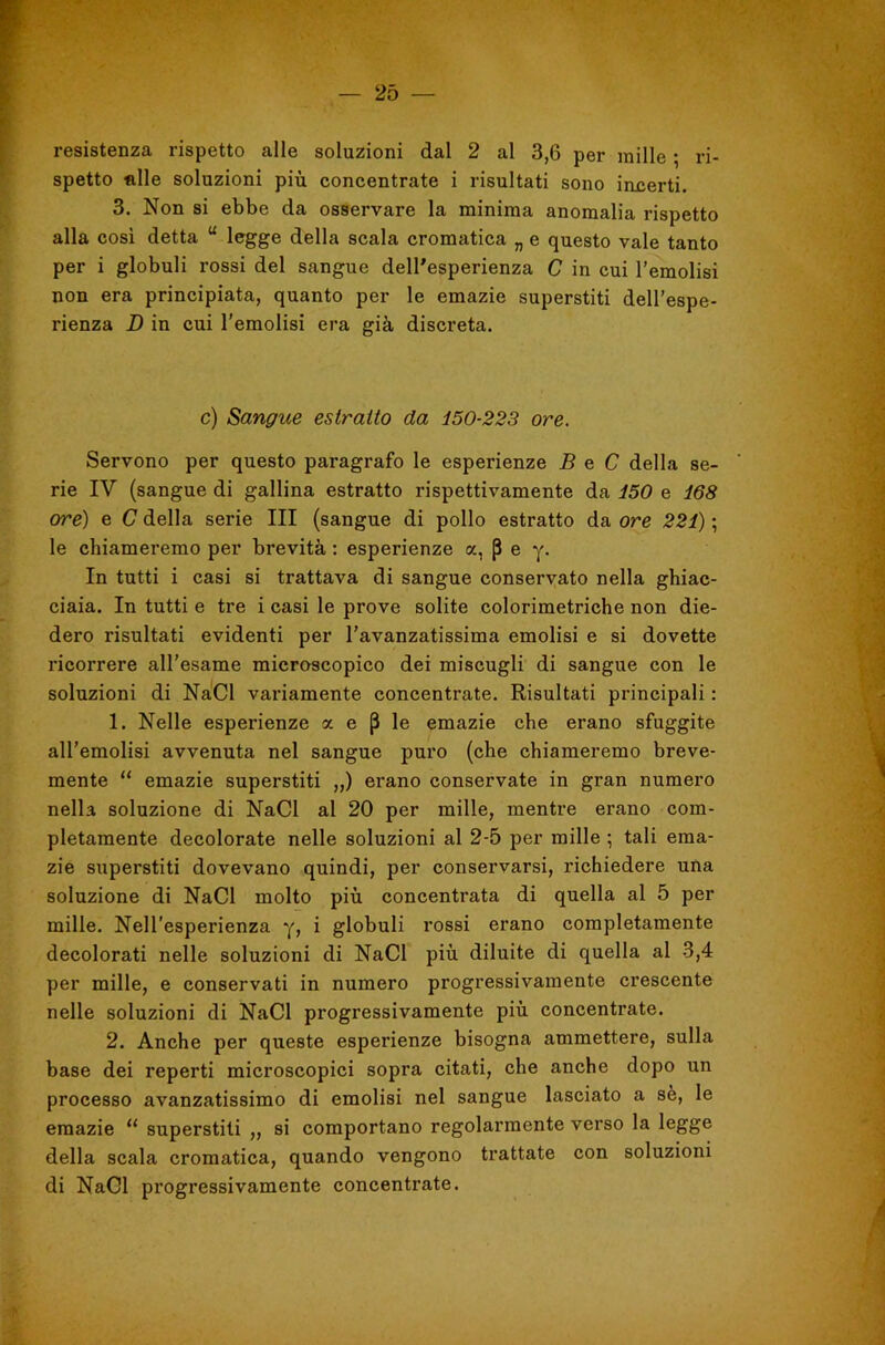 resistenza rispetto alle soluzioni dal 2 al 3,6 per mille ; ri- spetto «Ile soluzioni più concentrate i risultati sono incerti. 3. Non si ebbe da osservare la minima anomalia rispetto alla cosi detta “ legge della scala cromatica „ e questo vale tanto per i globuli rossi del sangue dell'esperienza C in cui l’emolisi non era principiata, quanto per le emazie superstiti dell’espe- rienza D in cui l’emolisi era già discreta. c) Sangue estratto da 150-223 ore. Servono per questo paragrafo le esperienze B e C della se- rie IV (sangue di gallina estratto rispettivamente da 150 e 168 ore) e C della serie III (sangue di pollo estratto da ore 221) ; le chiameremo per brevità : esperienze a, p e y- In tutti i casi si trattava di sangue conservato nella ghiac- ciaia. In tutti e tre i casi le prove solite colorimetriche non die- dero risultati evidenti per l’avanzatissima emolisi e si dovette ricorrere all’esame microscopico dei miscugli di sangue con le soluzioni di NàCl variamente concentrate. Risultati principali : 1. Nelle esperienze a e p le emazie che erano sfuggite all’emolisi avvenuta nel sangue puro (che chiameremo breve- mente “ emazie superstiti „) erano conservate in gran numero nella soluzione di NaCl al 20 per mille, mentre erano com- pletamente decolorate nelle soluzioni al 2-5 per mille ; tali ema- zie superstiti dovevano quindi, per conservarsi, richiedere una soluzione di NaCl molto più concentrata di quella al 5 per mille. Nell’esperienza y, i globuli rossi erano completamente decolorati nelle soluzioni di NaCl più diluite di quella al 3,4 per mille, e conservati in numero progressivamente crescente nelle soluzioni di NaCl progressivamente più concentrate. 2. Anche per queste esperienze bisogna ammettere, sulla base dei reperti microscopici sopra citati, che anche dopo un processo avanzatissimo di emolisi nel sangue lasciato a sè, le emazie ‘‘ superstiti ,, si comportano regolarmente verso la legge della scala cromatica, quando vengono trattate con soluzioni