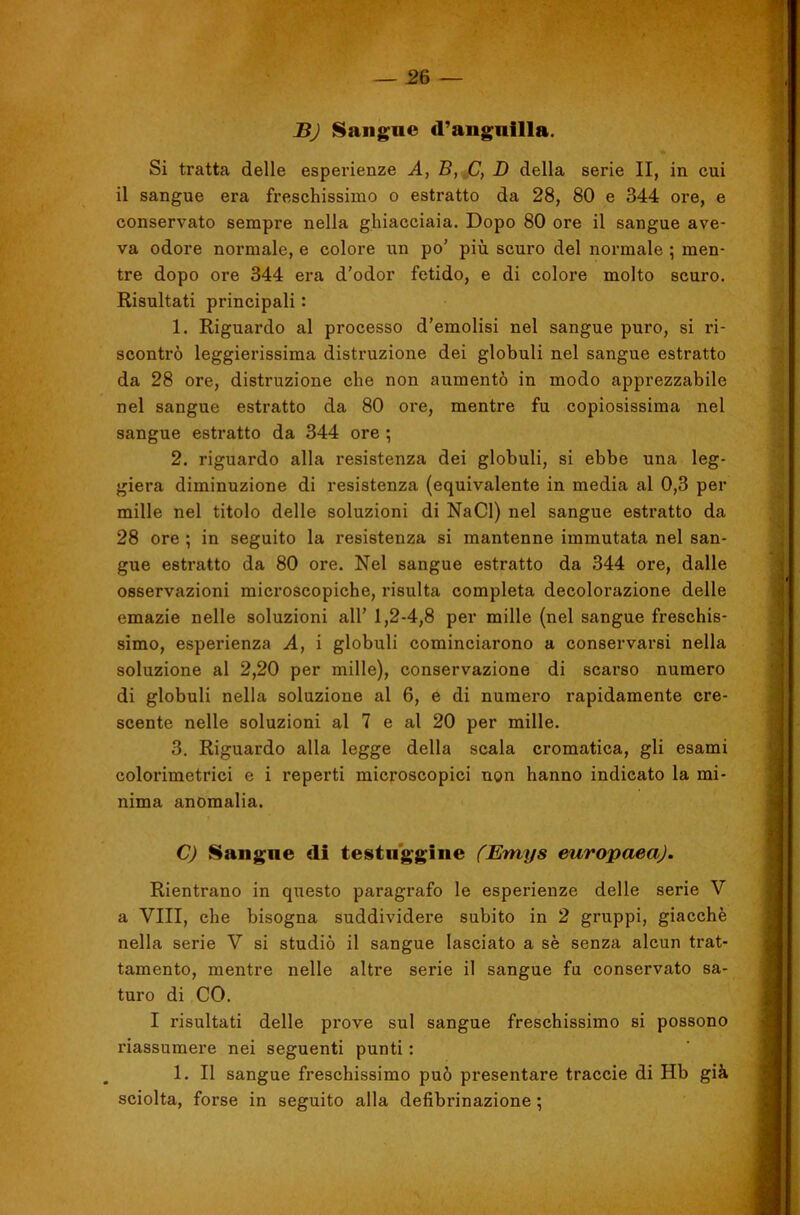 BJ Sangne d’aiigiiilla. Si tratta delle espei’ienze A, B, .C, D della serie II, in cui il sangue era freschissimo o estratto da 28, 80 e 344 ore, e conservato sempre nella ghiacciaia. Dopo 80 ore il sangue ave- va odore normale, e colore iin po’ più scuro del normale ; men- tre dopo ore 344 era d’odor fetido, e di colore molto scuro. Risultati principali : 1. Riguardo al processo d’emolisi nel sangue puro, si ri- scontrò leggierissima distruzione dei globuli nel sangue estratto da 28 ore, distruzione che non aumentò in modo apprezzabile nel sangue estratto da 80 ore, mentre fu copiosissima nel sangue estratto da 344 ore ; 2. riguardo alla resistenza dei globuli, si ebbe una leg- giera diminuzione di resistenza (equivalente in media al 0,3 per mille nel titolo delle soluzioni di NaCl) nel sangue estratto da 28 ore ; in seguito la resistenza si mantenne immutata nel san- gue estratto da 80 ore. Nel sangue estratto da 344 ore, dalle osservazioni microscopiche, risulta completa decolorazione delle emazie nelle soluzioni all’ 1,2-4,8 per mille (nel sangue freschis- simo, esperienza A, i globuli cominciarono a conservarsi nella soluzione al 2,20 per mille), conservazione di scarso numero di globuli nella soluzione al 6, e di numero rapidamente cre- scente nelle soluzioni al 7 e al 20 per mille. 3. Riguardo alla legge della scala cromatica, gli esami colorimetrici e i reperti microscopici non hanno indicato la mi- nima anomalia. C) Saligne di testuggine (Emys europaeaj. Rientrano in questo paragrafo le esperienze delle serie V a Vili, che bisogna suddividere subito in 2 gruppi, giacché nella serie V si studiò il sangue lasciato a sé senza alcun trat- tamento, mentre nelle altre serie il sangue fu conservato sa- turo di CO. I risultati delle pi'ove sul sangue freschissimo si possono riassumere nei seguenti punti : 1. Il sangue freschissimo può presentare traccie di Hb già sciolta, forse in seguito alla defibrinazione ;