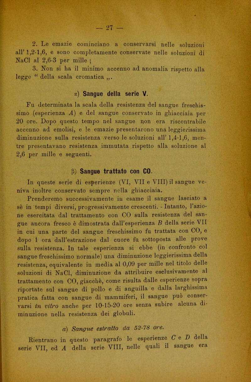 2. Le emazie cominciano a conservarsi nelle soluzioni all' 1,2-1,6, e sono completamente conservate nelle soluzioni di NaCl al 2,6-3 per mille ; 3. Non si ha il minimo accenno ad anomalia rispetto alla legge “ della scala cromatica a) Sangue della serie V. Fu determinata la scala della resistenza del sangue freschis- simo (esperienza A) e del sangue conservato in ghiacciaia per 20 ore. Dopo questo tempo nel sangue i;on era riscontrabile accenno ad emolisi, e le emazie presentarono una leggierissima diminuzione sulla resistenza .verso le soluzioni all’ 1,4-1,6, men- tre presentavano resistenza immutata rispetto alla soluzione al 2,6 per mille e seguenti. Sangue trattato con CO. In queste serie di esperienze (VI, VII e Vili) il sangue ve- niva inoltre conservato sempre nella ghiacciaia. Prenderemo successivamente in esame il sangue lasciato a sè in tempi diversi, progressivamente crescenti. - Intanto, l’azio- ne esercitata dal trattamento con CO sulla resistenza del san- gue ancora fresco è dimostrata dall’esperienza B della serie VII in cui una parte del sangue freschissimo fu trattata con CO, e dopo 1 ora dall’estrazione dal cuore fu sottoposta alle prove sulla resistenza. In tale esperienza si ebbe (in confronto col sangue freschissimo normale) una diminuzione leggierissima della resistenza, equivalente in media al 0,09 per mille nel titolo delle soluzioni di NaCl, diminuzione da attribuire esclusivamente al trattamento con CO, giacche, come risulta dalle esperienze sopra riportate sul sangue di pollo e di anguilla e dalla larghissima pratica fatta con sangue di mammiferi, il sangue può consei- varsi in vitro anche per 10-15-20 ore senza subire alcuna di- minuzione nella resistenza dei globuli. a) Sangue estratto da 52-78 ore. Rientrano in questo paragrafo le esperienze C e D della serie VII, ed A della serie Vili, nelle quali il sangue era