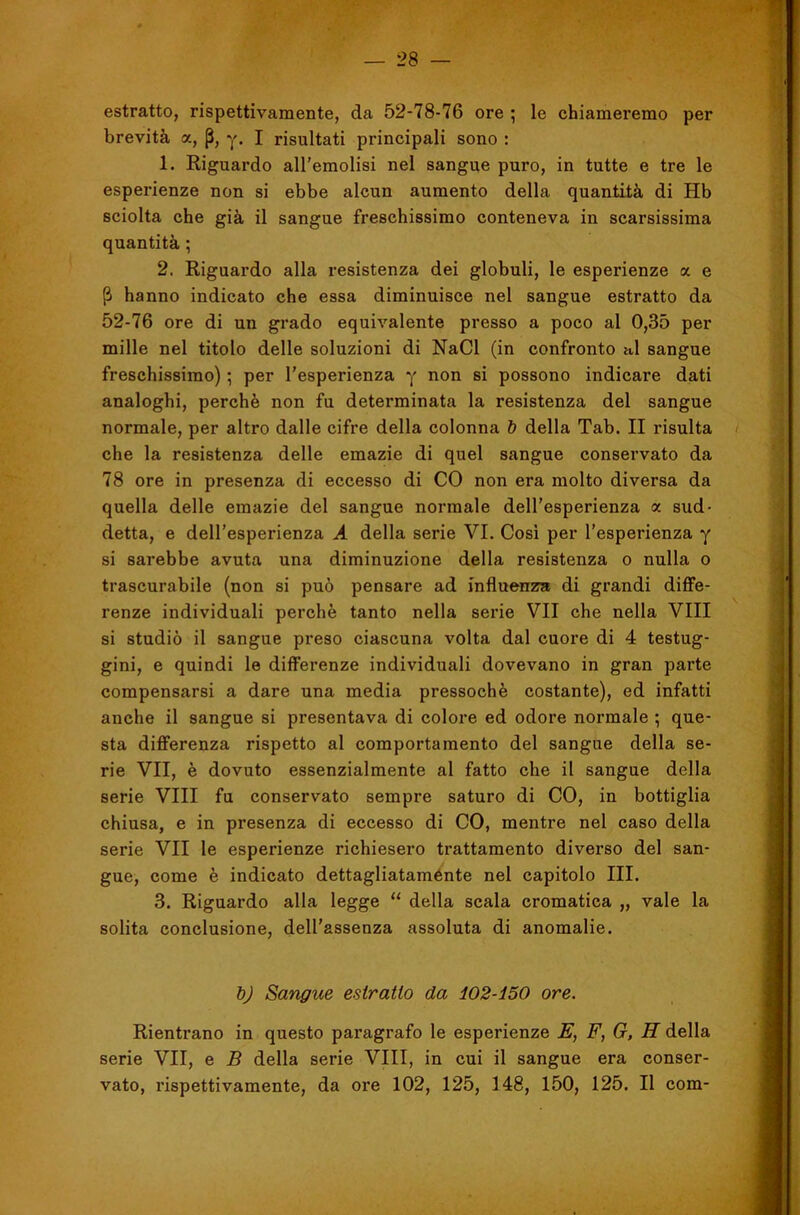 estratto, rispettivamente, da 52-78-76 ore ; le chiameremo per brevità a, p, y. I risultati principali sono : 1. Riguardo all’emolisi nel sangue puro, in tutte e tre le esperienze non si ebbe alcun aumento della quantità di Hb sciolta che già il sangue freschissimo conteneva in scarsissima quantità ; 2. Riguardo alla resistenza dei globuli, le esperienze a e P hanno indicato che essa diminuisce nel sangue estratto da 52-76 ore di un grado equivalente presso a poco al 0,35 per mille nel titolo delle soluzioni di NaCl (in confronto h1 sangue freschissimo) ; per l’esperienza y non si possono indicare dati analoghi, perchè non fu determinata la resistenza del sangue normale, per altro dalle cifre della colonna 6 della Tab. II risulta che la resistenza delle emazie di quel sangue conservato da 78 ore in presenza di eccesso di CO non era molto diversa da quella delle emazie del sangue normale dell’esperienza « sud- detta, e dell’esperienza A della serie VI. Cosi per l’esperienza y si sarebbe avuta una diminuzione della resistenza o nulla o trascurabile (non si può pensare ad influenza di grandi diffe- renze individuali perchè tanto nella serie VII che nella Vili si studiò il sangue preso ciascuna volta dal cuore di 4 testug- gini, e quindi le differenze individuali dovevano in gran parte compensarsi a dare una media pressoché costante), ed infatti anche il sangue si presentava di colore ed odore normale ; que- sta differenza rispetto al comportamento del sangue della se- rie VII, è dovuto essenzialmente al fatto che il sangue della serie Vili fu conservato sempre saturo di CO, in bottiglia chiusa, e in presenza di eccesso di CO, mentre nel caso della serie VII le esperienze richiesero trattamento diverso del san- gue, come è indicato dettagliataménte nel capitolo III. 3. Riguardo alla legge “ della scala cromatica „ vale la solita conclusione, dell’assenza assoluta di anomalie. bj Sangue estratto da 102-150 ore. Rientrano in questo paragrafo le esperienze E, F, G, H della serie VII, e B della serie Vili, in cui il sangue era conser- vato, rispettivamente, da ore 102, 125, 148, 150, 125. Il com-
