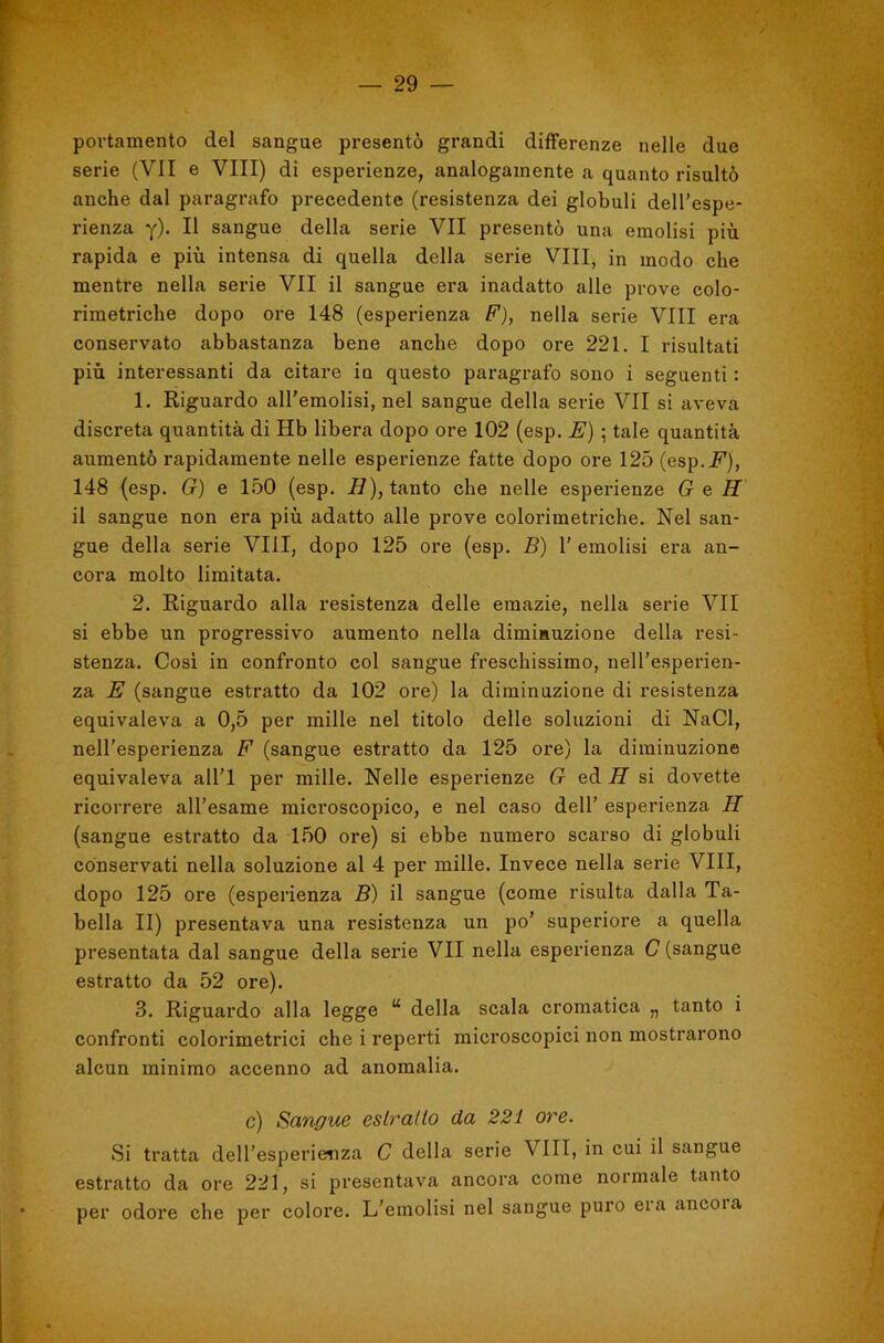 portamento del sangue presentò grandi differenze nelle due serie (VII e Vili) di esperienze, analogamente a quanto risultò anche dal paragrafo precedente (resistenza dei globuli dell’espe- rienza y). Il sangue della serie VII presentò una emolisi più rapida e più intensa di quella della serie Vili, in modo che mentre nella serie VII il sangue era inadatto alle prove colo- rimetriche dopo ore 148 (esperienza F), nella serie Vili era conservato abbastanza bene anche dopo ore 221. I risultati più interessanti da citare in questo paragrafo sono i seguenti : 1. Riguardo all’emolisi, nel sangue della serie VII si aveva discreta quantità di Hb libera dopo ore 102 (esp. E) ; tale quantità aumentò rapidamente nelle esperienze fatte dopo ore 125 (esp.J’), 148 (esp. G) e 150 (esp. tanto che nelle esperienze G e H il sangue non era più adatto alle prove colorimetriche. Nel san- gue della serie Vili, dopo 125 ore (esp. B) 1’ emolisi era an- cora molto limitata. 2. Riguardo alla resistenza delle emazie, nella serie VII si ebbe un progressivo aumento nella diminuzione della resi- stenza. Cosi in confronto col sangue freschissimo, nell’esperien- za E (sangue estratto da 102 ore) la diminuzione di resistenza equivaleva a 0,5 per mille nel titolo delle soluzioni di NaCl, nell’esperienza F (sangue estratto da 125 oi’e) la diminuzione equivaleva all’l per mille. Nelle esperienze G ed H si dovette ricorrere all’esame microscopico, e nel caso dell’ esperienza H (sangue estratto da 150 ore) si ebbe numero scarso di globuli conservati nella soluzione al 4 per mille. Invece nella serie Vili, dopo 125 ore (esperienza B) il sangue (come risulta dalla Ta- bella II) presentava una resistenza un po’ superiore a quella presentata dal sangue della serie VII nella esperienza C (sangue estratto da 52 ore), 3. Riguardo alla legge “ della scala cromatica „ tanto i confronti colorimetrici che i reperti mici’oscopici non mostrarono alcun minimo accenno ad anomalia. c) Sangue estratto da 22i ore. Si tratta dell’esperienza C della serie Vili, in cui il sangue estratto da ore 221, si presentava ancora come normale tanto per odore che per colore. L’emolisi nel sangue puro eia ancoia