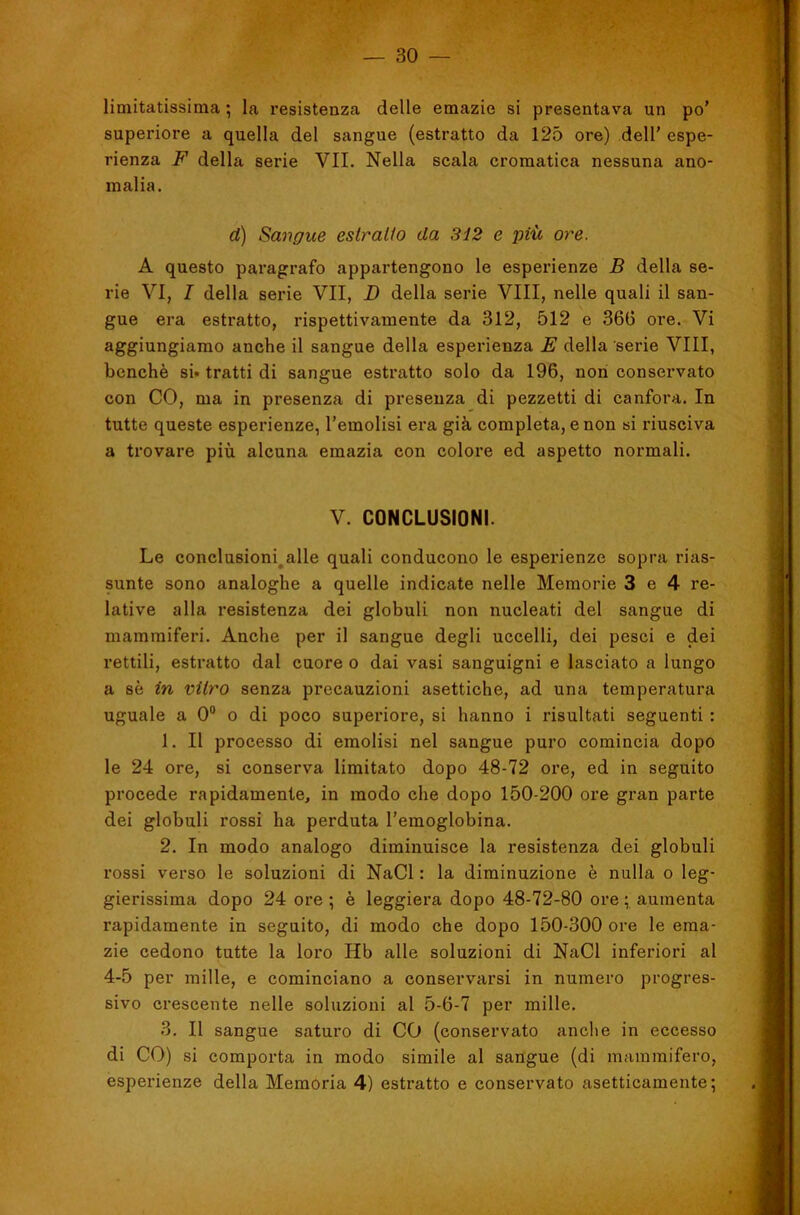 limitatissima ; la l’esistenza delle emazie si presentava un po’ superiore a quella del sangue (estratto da 125 ore) dell’ espe- rienza F della serie VII. Nella scala cromatica nessuna ano- malia. d) Sangue eslralio da 3i2 e più ore. A questo paragrafo appartengono le esperienze B della se- rie VI, I della serie VII, D della serie Vili, nelle quali il san- gue era estratto, rispettivamente da 312, 512 e 366 ore. Vi aggiungiamo anche il sangue della esperienza E della serie Vili, benché si» tratti di sangue estratto solo da 196, non conservato con CO, ma in presenza di presenza di pezzetti di canfora. In tutte queste esperienze, l’emolisi era già completa, e non si riusciva a trovare più alcuna emazia con colore ed aspetto normali. V. CONCLUSIONI. Le conclusioni^alle quali conducono le esperienze sopra rias- sunte sono analoghe a quelle indicate nelle Memorie 3 e 4 re- lative alla resistenza dei globuli non nucleati del sangue di mammiferi. Anche per il sangue degli uccelli, dei pesci e dei rettili, estratto dal cuore o dai vasi sanguigni e lasciato a lungo a sé in vitro senza precauzioni asettiche, ad una temperatura uguale a 0“ o di poco superiore, si hanno i risultati seguenti : 1. Il processo di emolisi nel sangue puro comincia dopo le 24 ore, si conserva limitato dopo 48-72 ore, ed in seguito procede rapidamente, in modo che dopo 150-200 ore gran parte dei globuli rossi ha perduta l’emoglobina. 2. In modo analogo diminuisce la resistenza dei globuli rossi verso le soluzioni di NaCl : la diminuzione è nulla o leg- gierissima dopo 24 ore ; è leggiera dopo 48-72-80 ore ; aumenta rapidamente in seguito, di modo che dopo 150-300 ore le ema- zie cedono tutte la loro Hb alle soluzioni di NaCl inferiori al 4-5 per mille, e cominciano a conservarsi in numero progres- sivo crescente nelle soluzioni al 5-6-7 per mille. 3. Il sangue saturo di CO (conservato anche in eccesso di CO) si comporta in modo simile al sangue (di mammifero, esperienze della Memoria 4) estratto e conservato asetticamente;