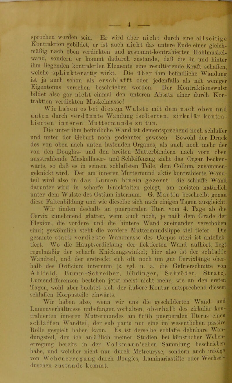 sprachen worden sein. Er wird aber nicht durch eine allseitige Kontraktion gebildet, er ist auch nicht das untere Ende einer gleich- mäßig nach oben verdickten und gespannt-kontrahierten Holilmuskel- wand, sondern er kommt dadurch zustande, daß die in und hinter ihm liegenden kontraktilen Elemente eine resultierende Kraft schaffen, welche sphinkterartig wirkt. Die über ihm befindliche Wandung ist ja auch schon als erschlafft oder jedenfalls als mit weniger Eigentonus versehen beschrieben worden. Der Kontraktionswulst : bildet also gar nicht einmal den unteren Absatz einer durch Kon- traktion verdickten Muskelmasse! Wir haben es bei diesejn Wulste mit dem nach oben und unten durch verdünnte Wandung isolierten, zirkulär kontra-1 liierten inneren Muttermunde zu tun. Die unter ihm befindliche Wand ist dementsprechend noch schlaffer | und unter der Geburt noch gedehnter gewesen. Sowohl der Druck *. des von oben nach unten lastenden Organes, als auch noch mehr der * von den Douglas- und den breiten Mutterbändern nach vorn oben % ausstrahlende Muskelfaser- und Schleifenzug zieht das Organ becken- wärts, so daß es in seinem schlaffsten Teile, dem Collum, zusammen- I geknickt wird. Der am inneren Muttermund aktiv kontrahierte Wand- h teil wird also in das Lumen hinein gezerrt: die schlaffe AVand | darunter wird in scharfe Knickfalten gelegt, am meisten natürlich $ unter dem Wulste des Ostium internum. G. Martin beschreibt genau | diese Faltenbildung und wie dieselbe sich nach einigen Tagen ausgleicht. | Wir finden deshalb an puerperalen Uteri vom 4. Tage ab die i Cervix zunehmend glatter, wenn auch noch, je nach dem Grade der d Flexion, die vordere und die hintere Wand zueinander verschoben sind; gewöhnlich steht die vordere Muttermundslippe viel tiefer. Die! gesamte stark verdickte Wandmasse des Corpus uteri ist anteflek- tiert. AVo die Hauptverdickung der flektierten AVand aufhört, liegt regelmäßig der scharfe Knickungswinkel; hier also ist der schlaffe AVandteil, und der erstreckt sich oft noch um gut Cervixlänge ober- halb des Orificium internum (z. vgl. u. a. die Gefrierschnitte von Ahlfeld, Bumm-Schreiber, Rüdinger, Schröder, Stratz).! Lumendifferenzen bestehen jetzt meist nicht mehr, wie an den ersten Tagen, wohl aber buchtet sich der äußere Kontur entsprechend diesem schlaffen Korpusteile einwärts. AVir haben also, wenn wir uns die geschilderten Wand- und Lunienverhältnisse unbefangen Vorhalten, oberhalb des zirkulär kon- trahierten inneren Muttermundes am früh puerperalen Uterus einen; schlaffen Wandteil, der sub partu nur eine im wesentlichen passive |j Rolle gespielt haben kann. Es ist derselbe schlaffe dehnbare AVan-a dungsteil, den ich anläßlich meiner Studien bei künstlicher Wehen-* erregung bereits in der Volkmann’sehen Sammlung beschriebeny habe, und welcher nicht nur durch Metreuryse, sondern auch infolge von AVehenerregung durch Bougies, Laminariastifte oder AVcchsel- duschen zustande kommt.